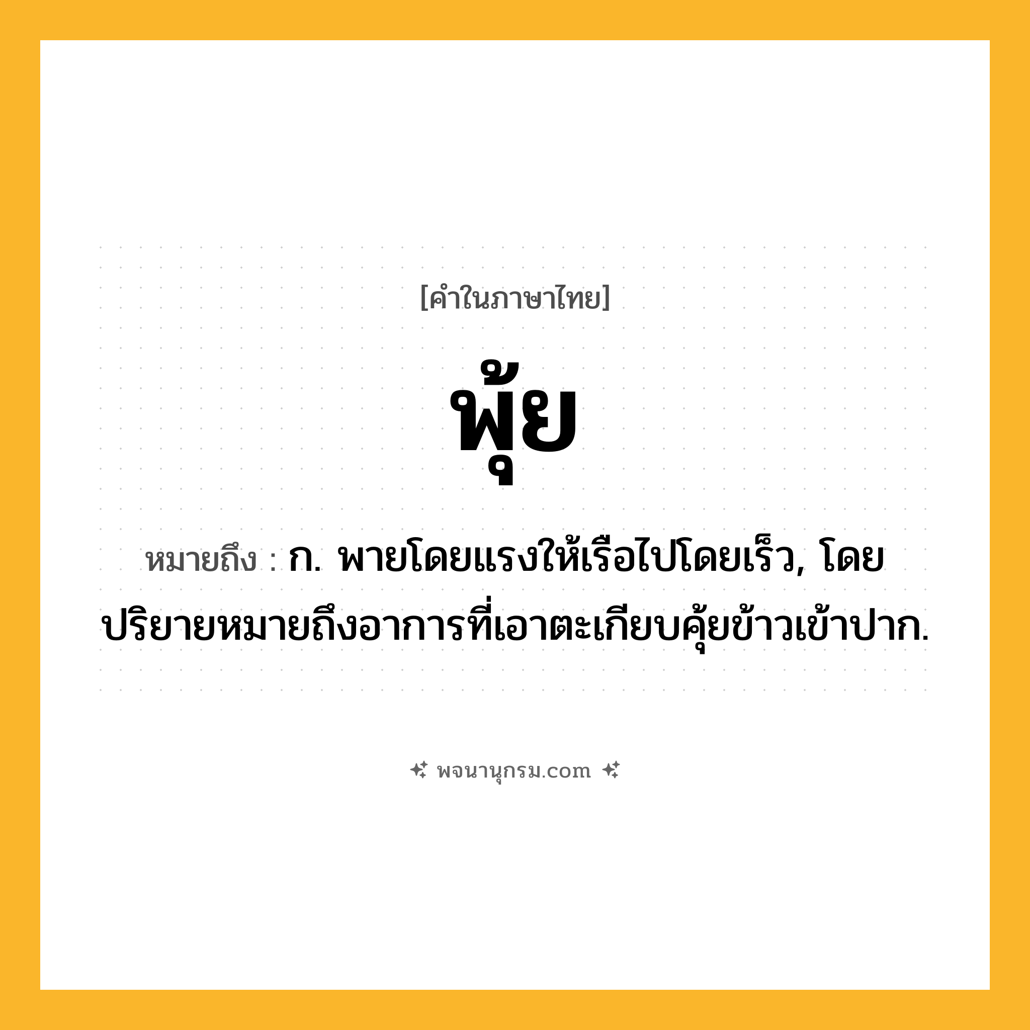 พุ้ย ความหมาย หมายถึงอะไร?, คำในภาษาไทย พุ้ย หมายถึง ก. พายโดยแรงให้เรือไปโดยเร็ว, โดยปริยายหมายถึงอาการที่เอาตะเกียบคุ้ยข้าวเข้าปาก.