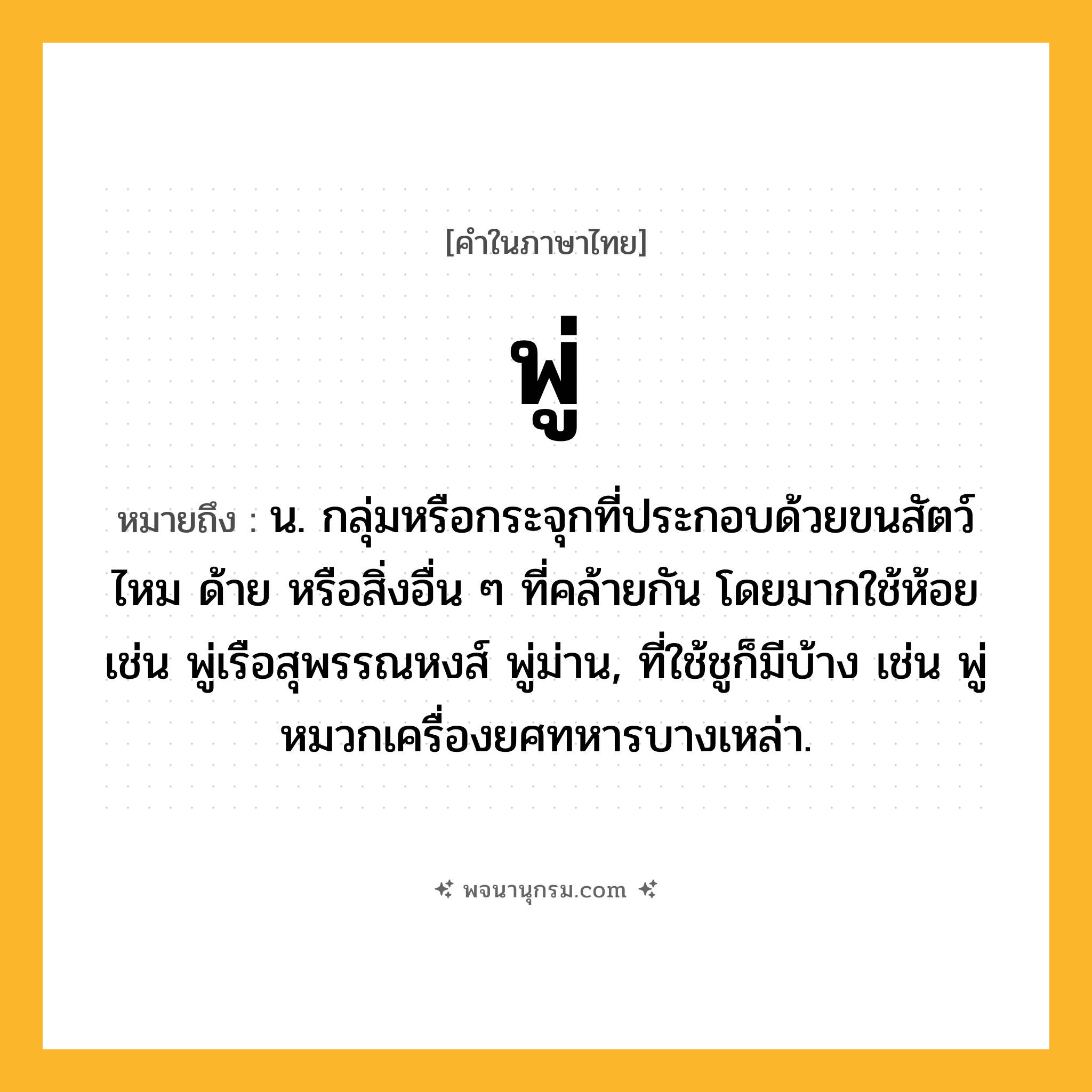 พู่ ความหมาย หมายถึงอะไร?, คำในภาษาไทย พู่ หมายถึง น. กลุ่มหรือกระจุกที่ประกอบด้วยขนสัตว์ ไหม ด้าย หรือสิ่งอื่น ๆ ที่คล้ายกัน โดยมากใช้ห้อย เช่น พู่เรือสุพรรณหงส์ พู่ม่าน, ที่ใช้ชูก็มีบ้าง เช่น พู่หมวกเครื่องยศทหารบางเหล่า.