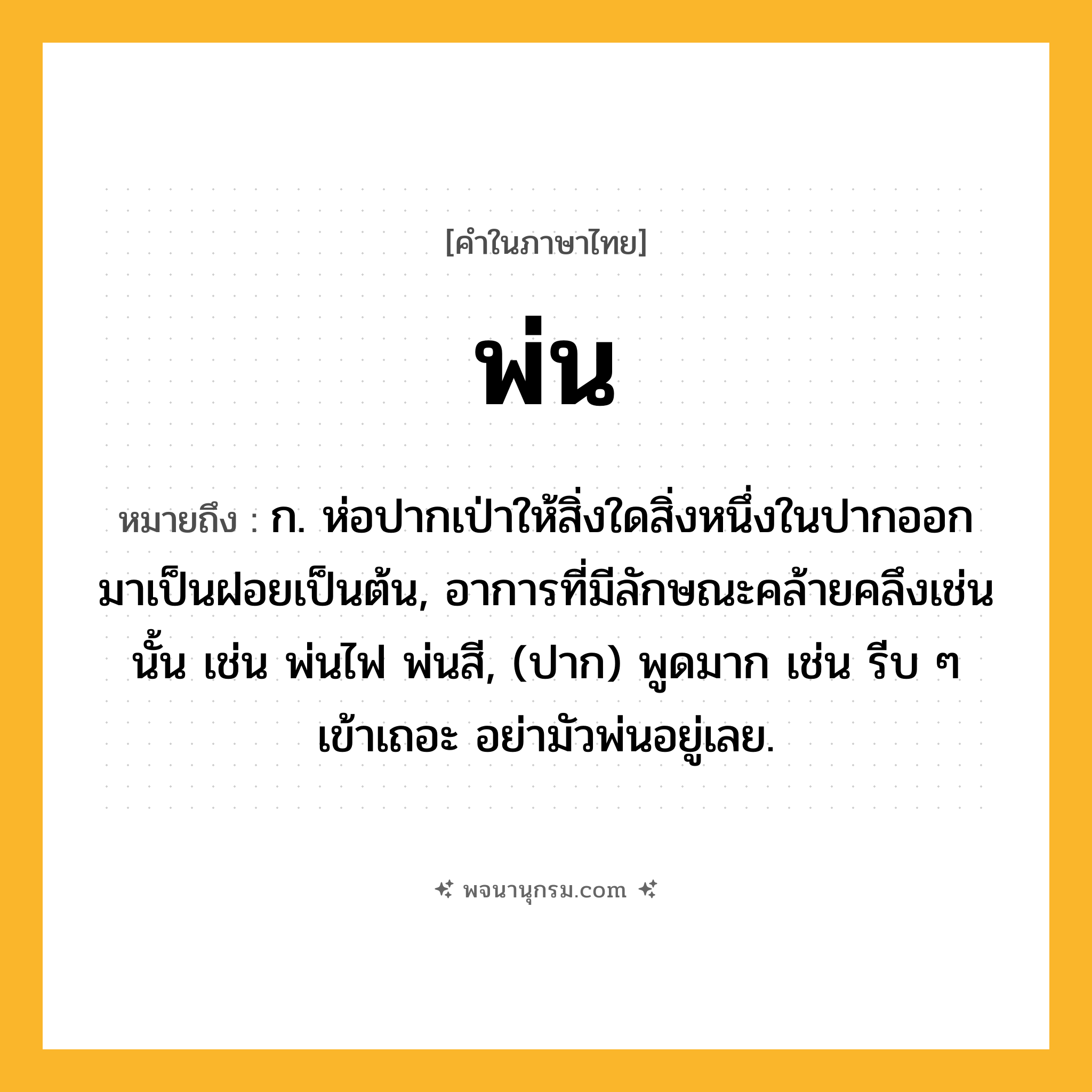 พ่น ความหมาย หมายถึงอะไร?, คำในภาษาไทย พ่น หมายถึง ก. ห่อปากเป่าให้สิ่งใดสิ่งหนึ่งในปากออกมาเป็นฝอยเป็นต้น, อาการที่มีลักษณะคล้ายคลึงเช่นนั้น เช่น พ่นไฟ พ่นสี, (ปาก) พูดมาก เช่น รีบ ๆ เข้าเถอะ อย่ามัวพ่นอยู่เลย.
