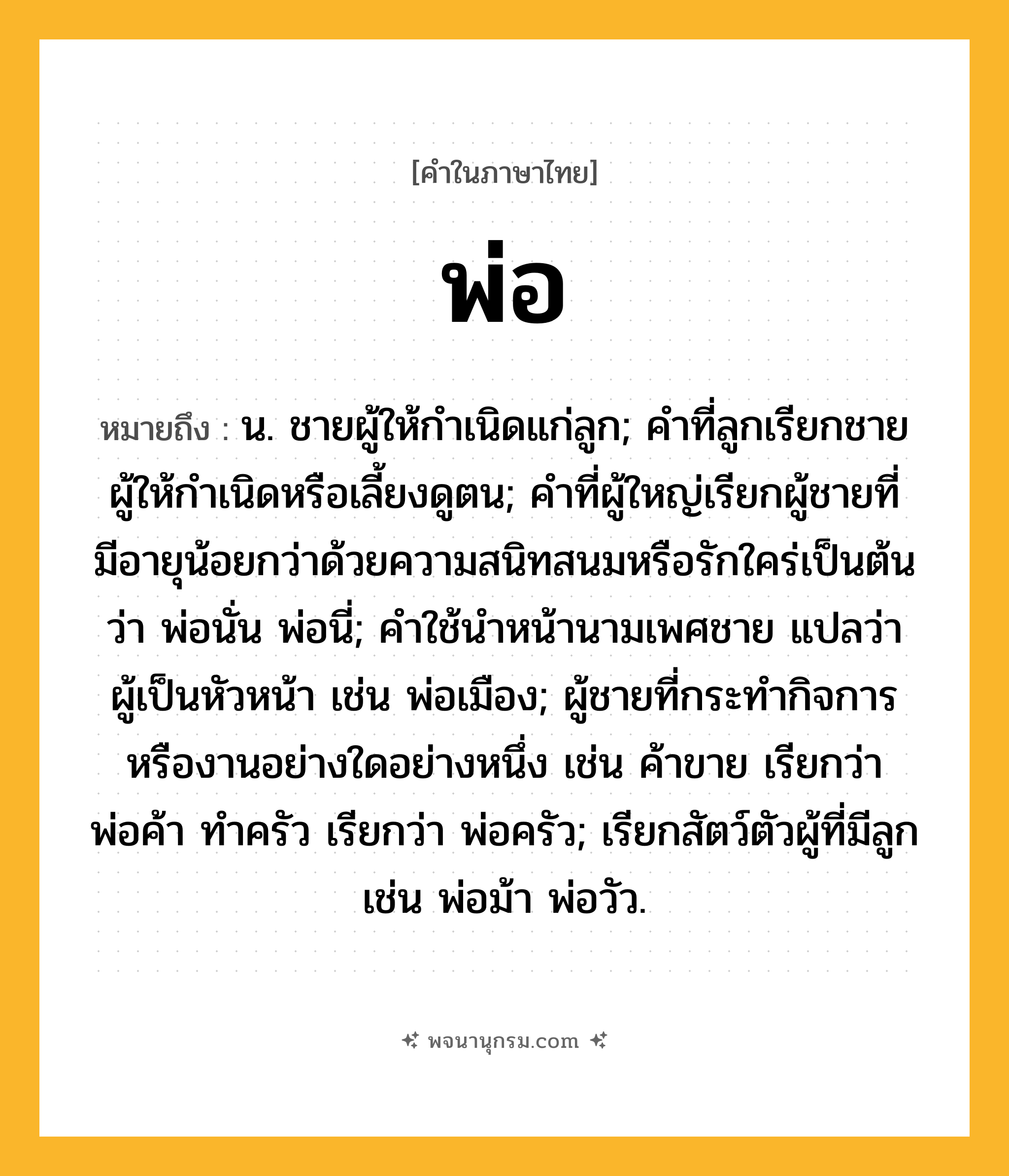 พ่อ ความหมาย หมายถึงอะไร?, คำในภาษาไทย พ่อ หมายถึง น. ชายผู้ให้กําเนิดแก่ลูก; คําที่ลูกเรียกชายผู้ให้กําเนิดหรือเลี้ยงดูตน; คําที่ผู้ใหญ่เรียกผู้ชายที่มีอายุน้อยกว่าด้วยความสนิทสนมหรือรักใคร่เป็นต้นว่า พ่อนั่น พ่อนี่; คําใช้นําหน้านามเพศชาย แปลว่า ผู้เป็นหัวหน้า เช่น พ่อเมือง; ผู้ชายที่กระทํากิจการหรืองานอย่างใดอย่างหนึ่ง เช่น ค้าขาย เรียกว่า พ่อค้า ทําครัว เรียกว่า พ่อครัว; เรียกสัตว์ตัวผู้ที่มีลูก เช่น พ่อม้า พ่อวัว.
