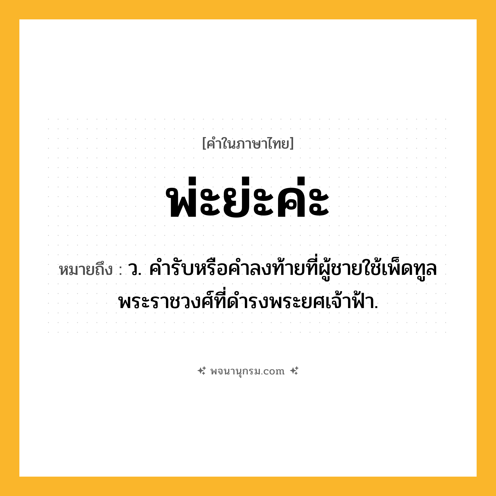 พ่ะย่ะค่ะ ความหมาย หมายถึงอะไร?, คำในภาษาไทย พ่ะย่ะค่ะ หมายถึง ว. คํารับหรือคําลงท้ายที่ผู้ชายใช้เพ็ดทูลพระราชวงศ์ที่ดํารงพระยศเจ้าฟ้า.