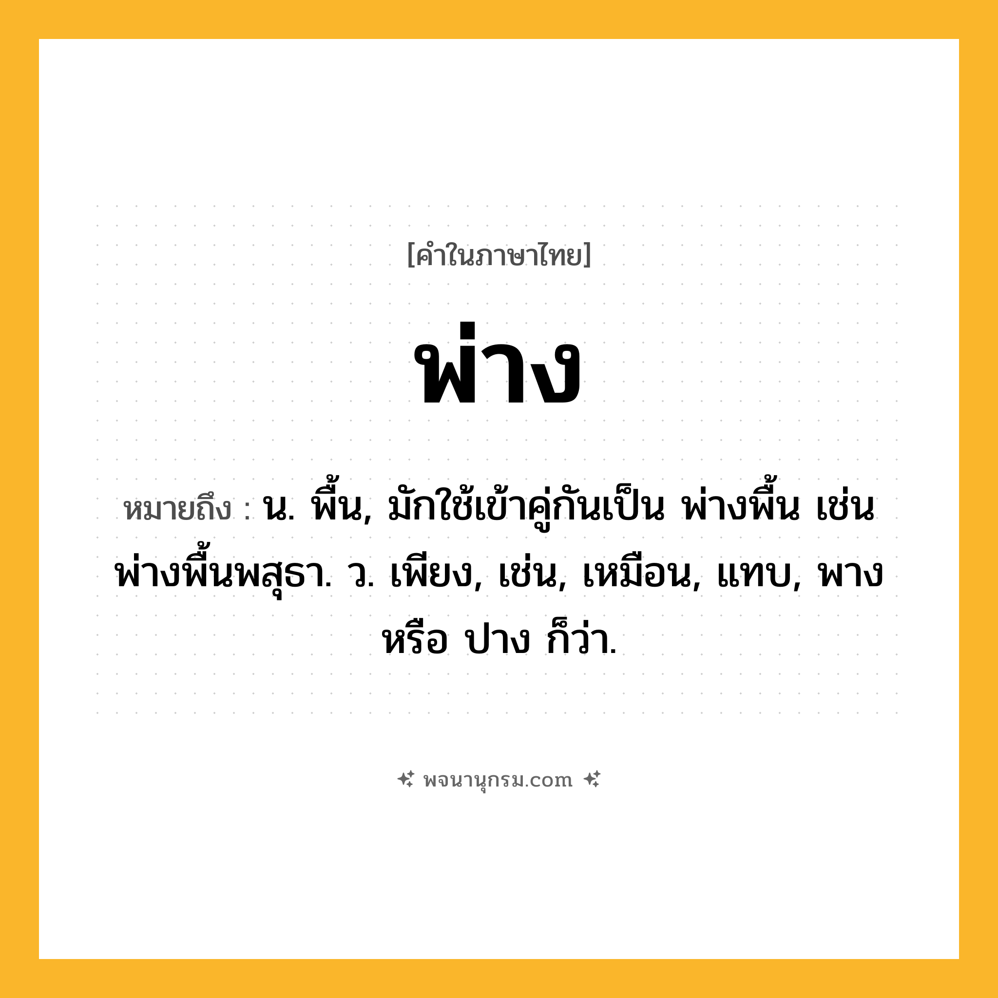พ่าง ความหมาย หมายถึงอะไร?, คำในภาษาไทย พ่าง หมายถึง น. พื้น, มักใช้เข้าคู่กันเป็น พ่างพื้น เช่น พ่างพื้นพสุธา. ว. เพียง, เช่น, เหมือน, แทบ, พาง หรือ ปาง ก็ว่า.