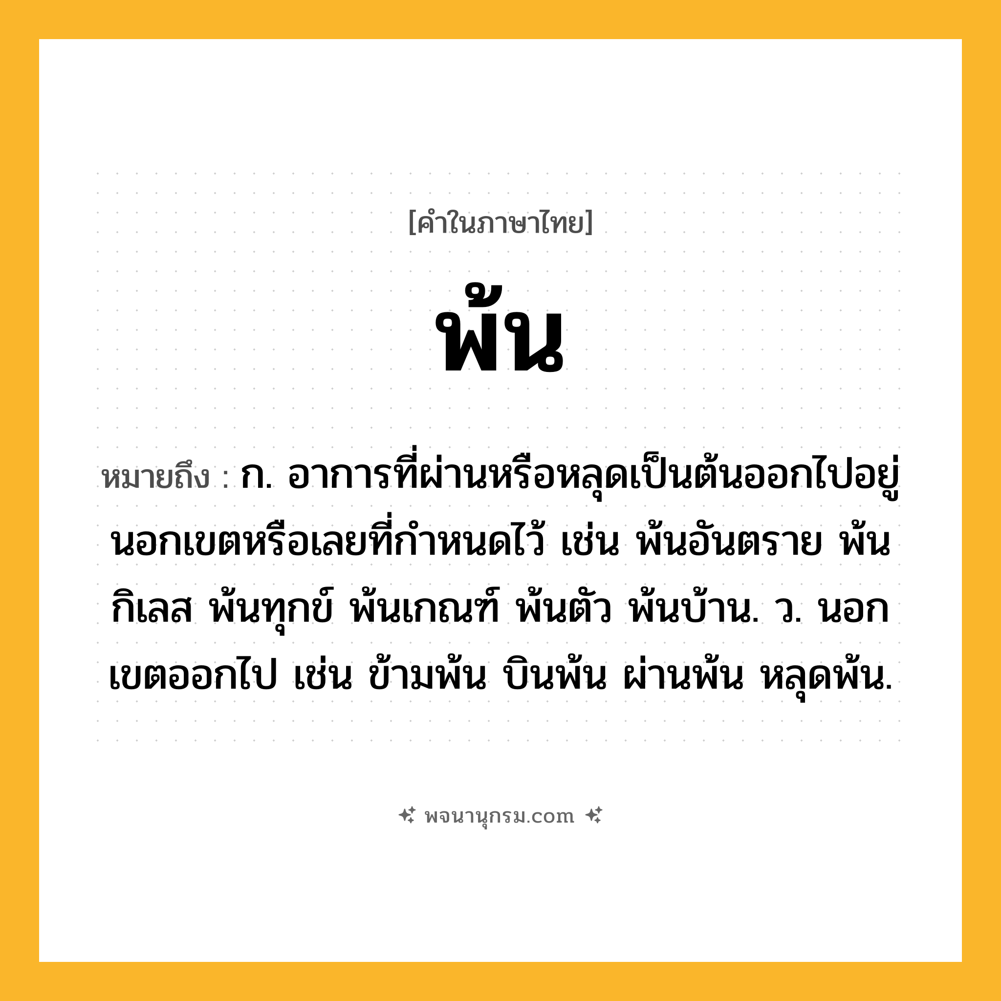 พ้น ความหมาย หมายถึงอะไร?, คำในภาษาไทย พ้น หมายถึง ก. อาการที่ผ่านหรือหลุดเป็นต้นออกไปอยู่นอกเขตหรือเลยที่กำหนดไว้ เช่น พ้นอันตราย พ้นกิเลส พ้นทุกข์ พ้นเกณฑ์ พ้นตัว พ้นบ้าน. ว. นอกเขตออกไป เช่น ข้ามพ้น บินพ้น ผ่านพ้น หลุดพ้น.