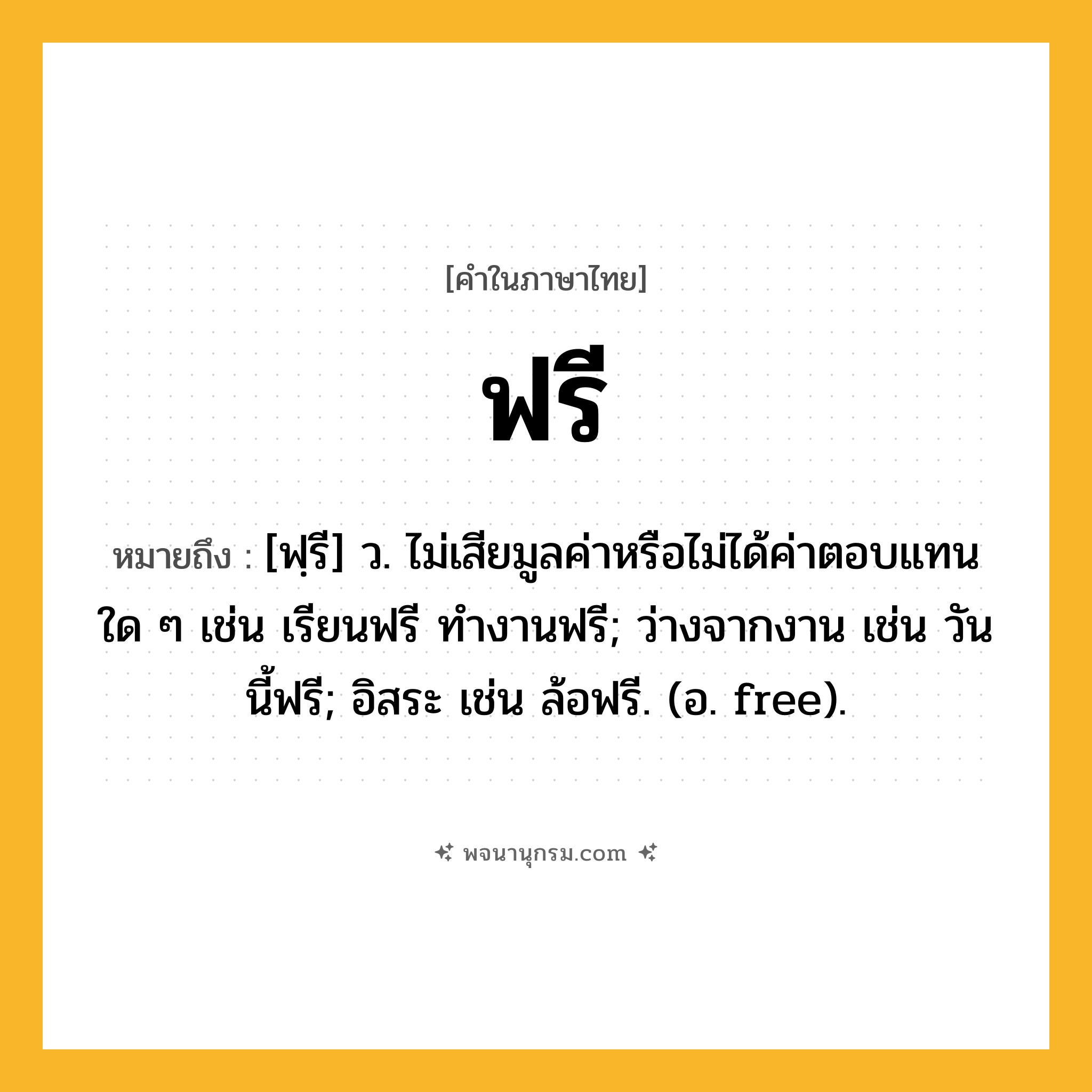 ฟรี ความหมาย หมายถึงอะไร?, คำในภาษาไทย ฟรี หมายถึง [ฟฺรี] ว. ไม่เสียมูลค่าหรือไม่ได้ค่าตอบแทนใด ๆ เช่น เรียนฟรี ทํางานฟรี; ว่างจากงาน เช่น วันนี้ฟรี; อิสระ เช่น ล้อฟรี. (อ. free).
