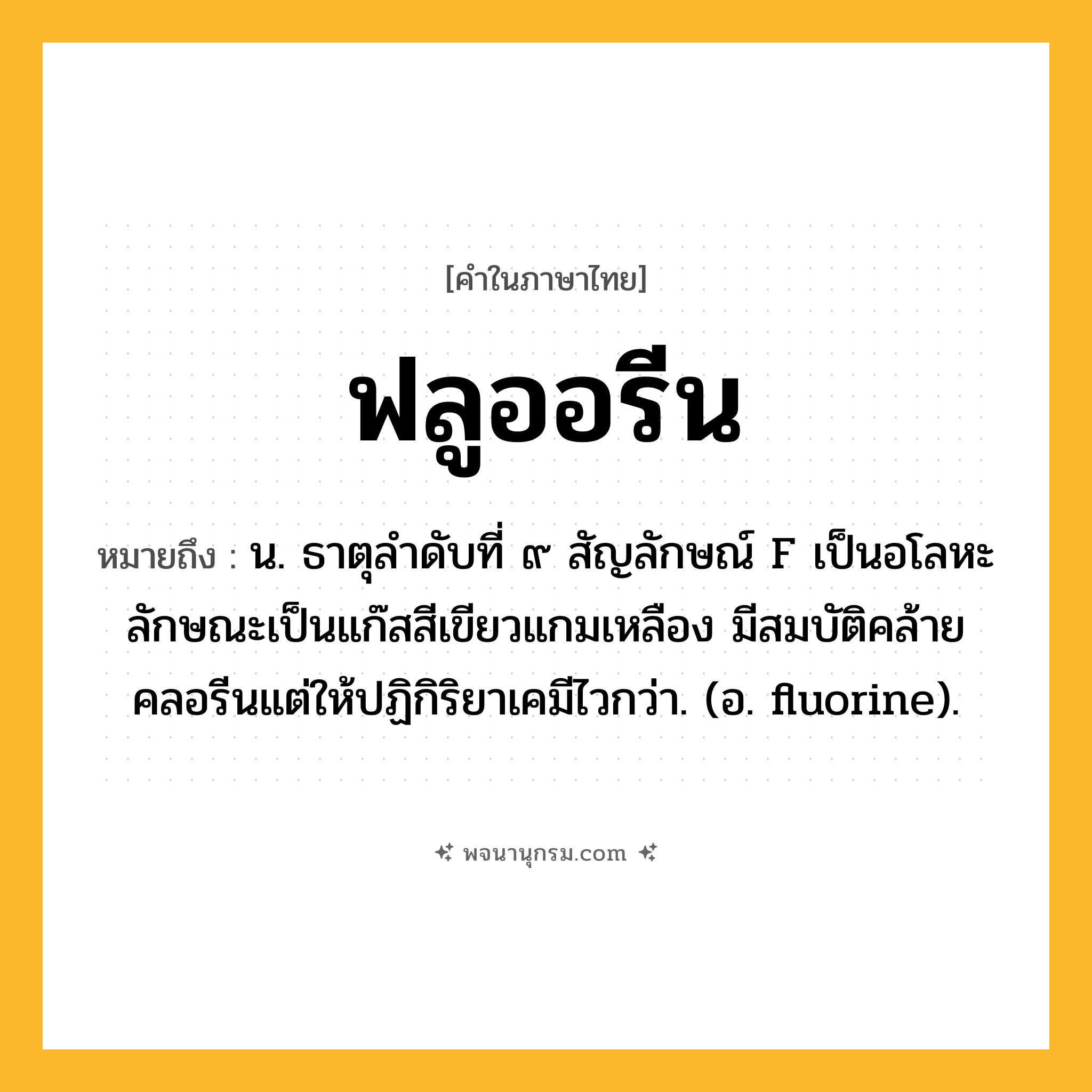 ฟลูออรีน ความหมาย หมายถึงอะไร?, คำในภาษาไทย ฟลูออรีน หมายถึง น. ธาตุลําดับที่ ๙ สัญลักษณ์ F เป็นอโลหะ ลักษณะเป็นแก๊สสีเขียวแกมเหลือง มีสมบัติคล้ายคลอรีนแต่ให้ปฏิกิริยาเคมีไวกว่า. (อ. fluorine).
