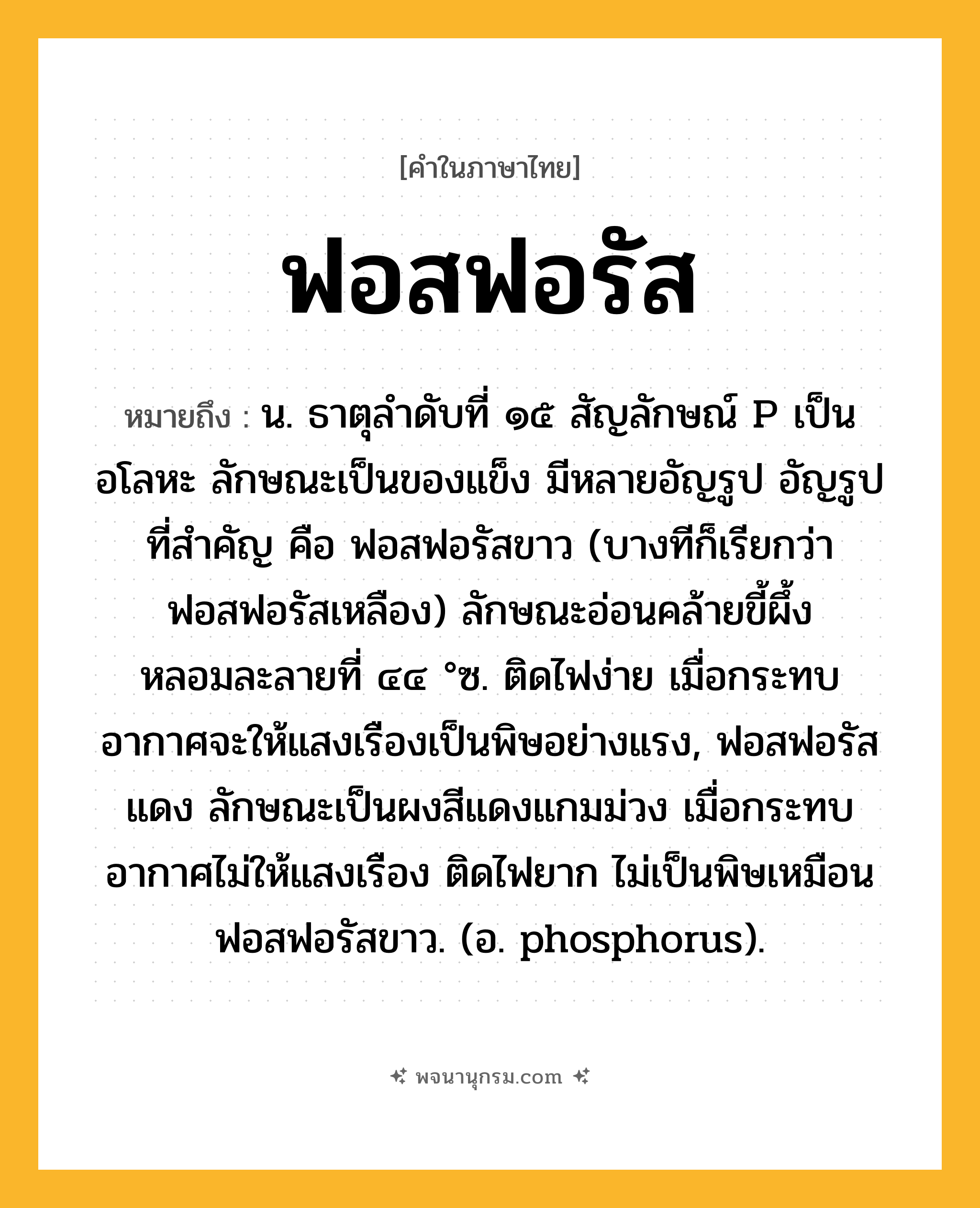ฟอสฟอรัส ความหมาย หมายถึงอะไร?, คำในภาษาไทย ฟอสฟอรัส หมายถึง น. ธาตุลําดับที่ ๑๕ สัญลักษณ์ P เป็นอโลหะ ลักษณะเป็นของแข็ง มีหลายอัญรูป อัญรูปที่สําคัญ คือ ฟอสฟอรัสขาว (บางทีก็เรียกว่า ฟอสฟอรัสเหลือง) ลักษณะอ่อนคล้ายขี้ผึ้ง หลอมละลายที่ ๔๔ °ซ. ติดไฟง่าย เมื่อกระทบอากาศจะให้แสงเรืองเป็นพิษอย่างแรง, ฟอสฟอรัสแดง ลักษณะเป็นผงสีแดงแกมม่วง เมื่อกระทบอากาศไม่ให้แสงเรือง ติดไฟยาก ไม่เป็นพิษเหมือนฟอสฟอรัสขาว. (อ. phosphorus).