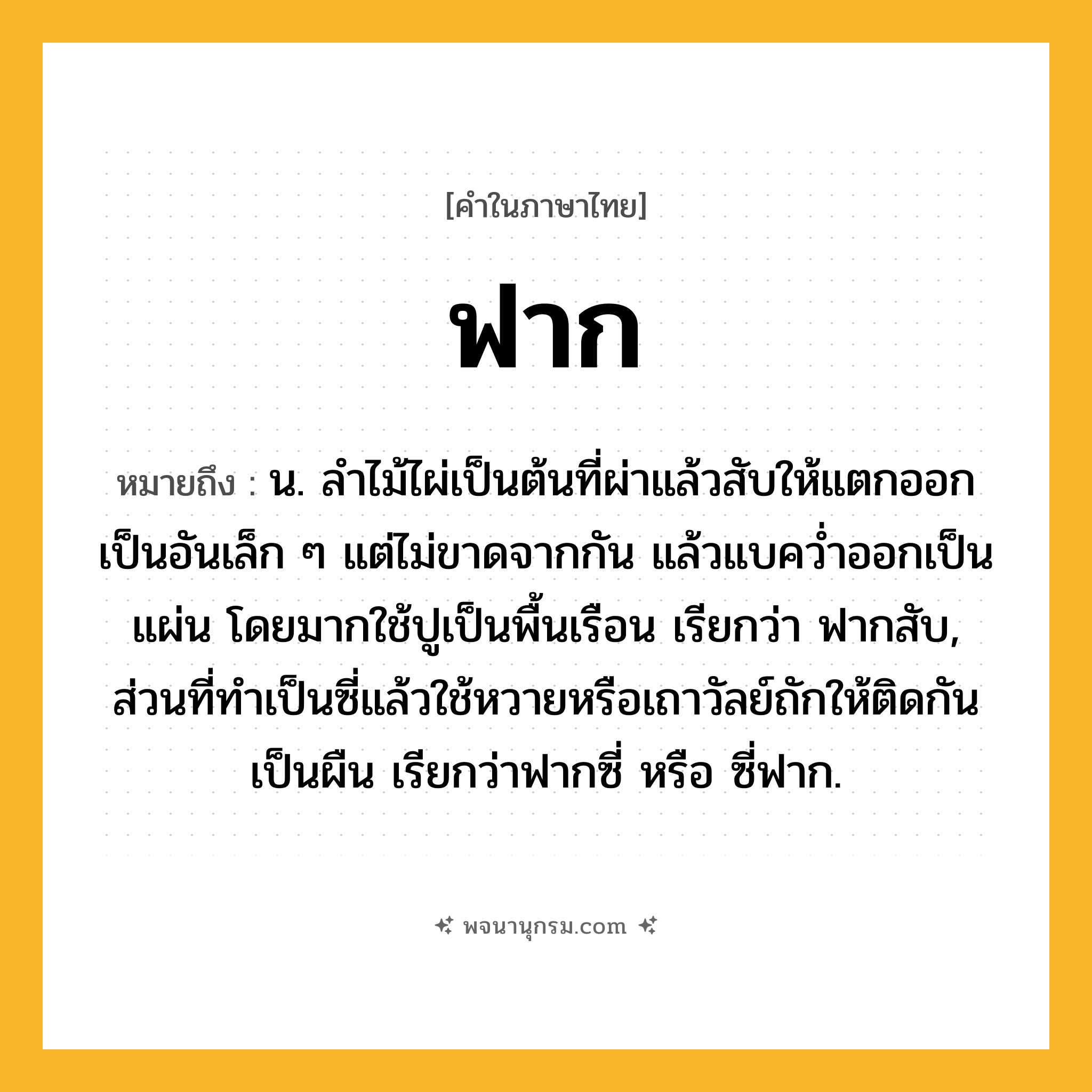 ฟาก ความหมาย หมายถึงอะไร?, คำในภาษาไทย ฟาก หมายถึง น. ลำไม้ไผ่เป็นต้นที่ผ่าแล้วสับให้แตกออกเป็นอันเล็ก ๆ แต่ไม่ขาดจากกัน แล้วแบคว่ำออกเป็นแผ่น โดยมากใช้ปูเป็นพื้นเรือน เรียกว่า ฟากสับ, ส่วนที่ทำเป็นซี่แล้วใช้หวายหรือเถาวัลย์ถักให้ติดกันเป็นผืน เรียกว่าฟากซี่ หรือ ซี่ฟาก.
