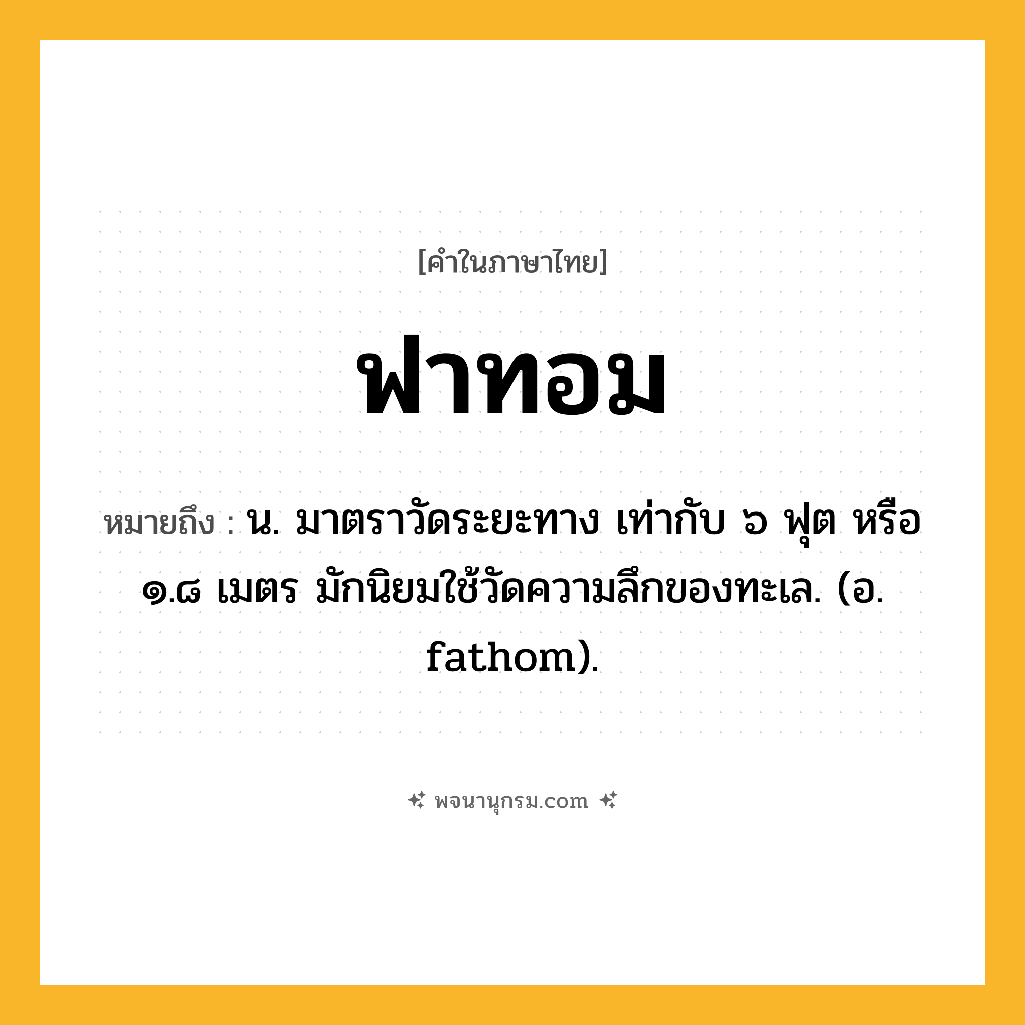 ฟาทอม ความหมาย หมายถึงอะไร?, คำในภาษาไทย ฟาทอม หมายถึง น. มาตราวัดระยะทาง เท่ากับ ๖ ฟุต หรือ ๑.๘ เมตร มักนิยมใช้วัดความลึกของทะเล. (อ. fathom).