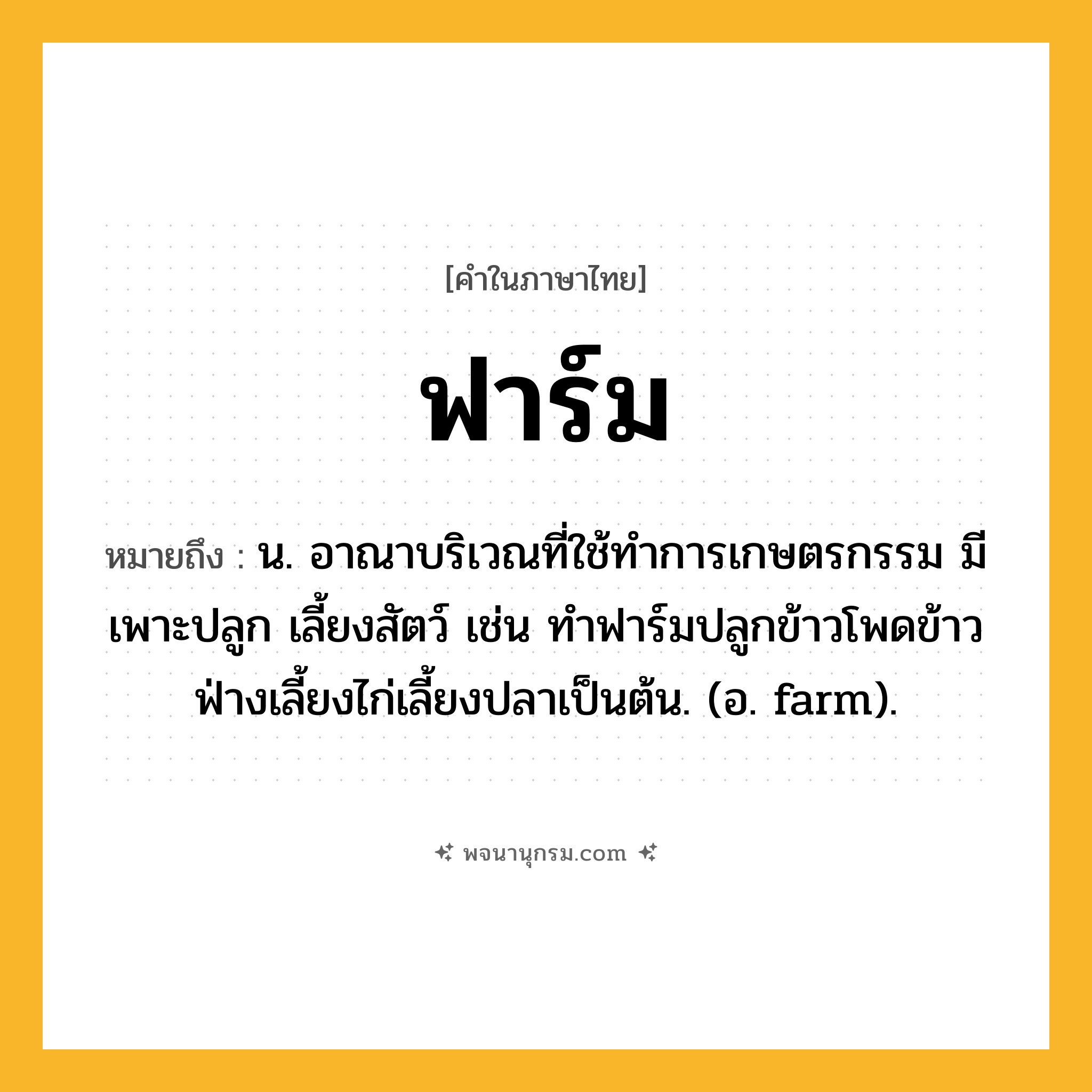 ฟาร์ม ความหมาย หมายถึงอะไร?, คำในภาษาไทย ฟาร์ม หมายถึง น. อาณาบริเวณที่ใช้ทําการเกษตรกรรม มีเพาะปลูก เลี้ยงสัตว์ เช่น ทำฟาร์มปลูกข้าวโพดข้าวฟ่างเลี้ยงไก่เลี้ยงปลาเป็นต้น. (อ. farm).