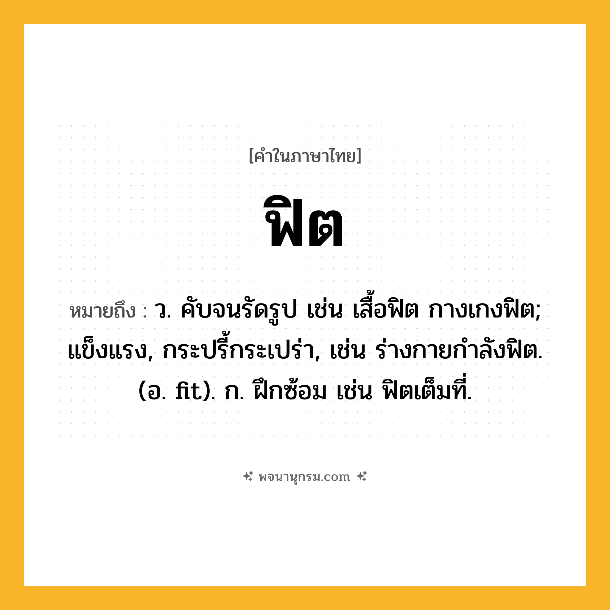 ฟิต ความหมาย หมายถึงอะไร?, คำในภาษาไทย ฟิต หมายถึง ว. คับจนรัดรูป เช่น เสื้อฟิต กางเกงฟิต; แข็งแรง, กระปรี้กระเปร่า, เช่น ร่างกายกำลังฟิต. (อ. fit). ก. ฝึกซ้อม เช่น ฟิตเต็มที่.
