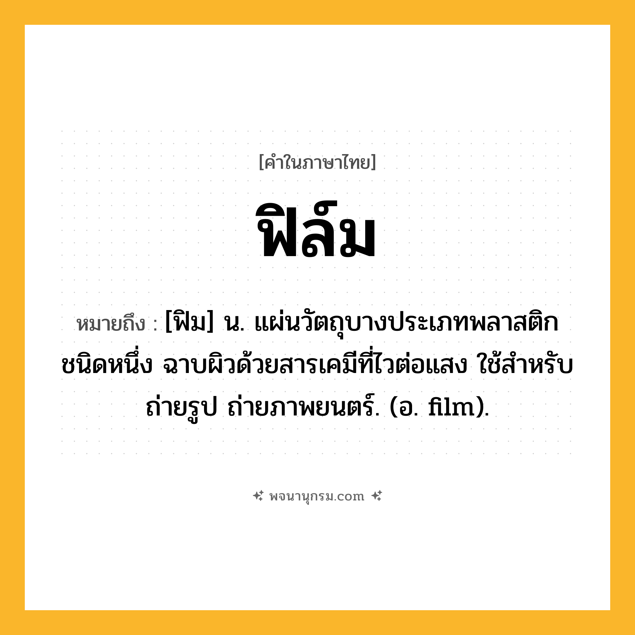 ฟิล์ม ความหมาย หมายถึงอะไร?, คำในภาษาไทย ฟิล์ม หมายถึง [ฟิม] น. แผ่นวัตถุบางประเภทพลาสติกชนิดหนึ่ง ฉาบผิวด้วยสารเคมีที่ไวต่อแสง ใช้สําหรับถ่ายรูป ถ่ายภาพยนตร์. (อ. film).