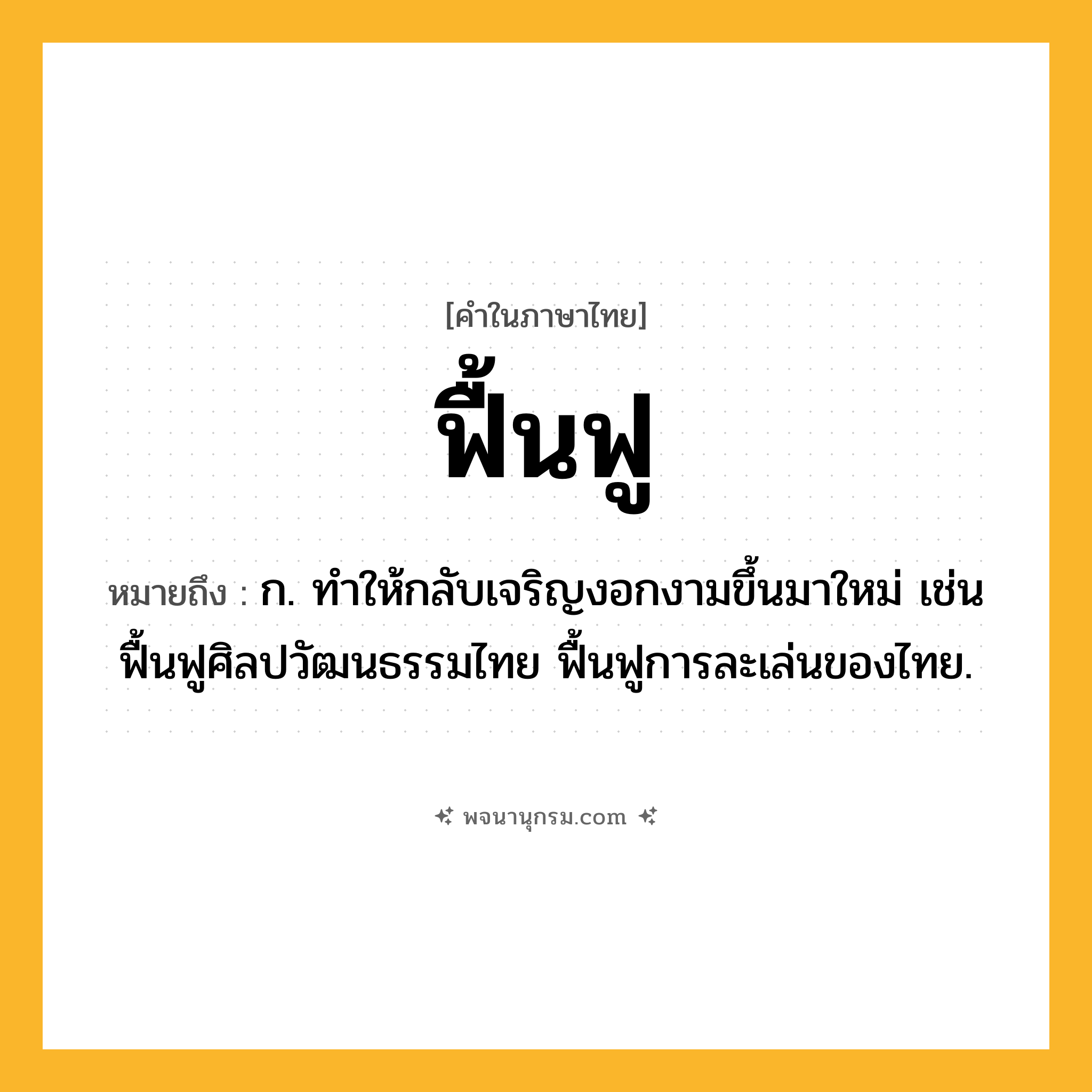 ฟื้นฟู ความหมาย หมายถึงอะไร?, คำในภาษาไทย ฟื้นฟู หมายถึง ก. ทําให้กลับเจริญงอกงามขึ้นมาใหม่ เช่น ฟื้นฟูศิลปวัฒนธรรมไทย ฟื้นฟูการละเล่นของไทย.