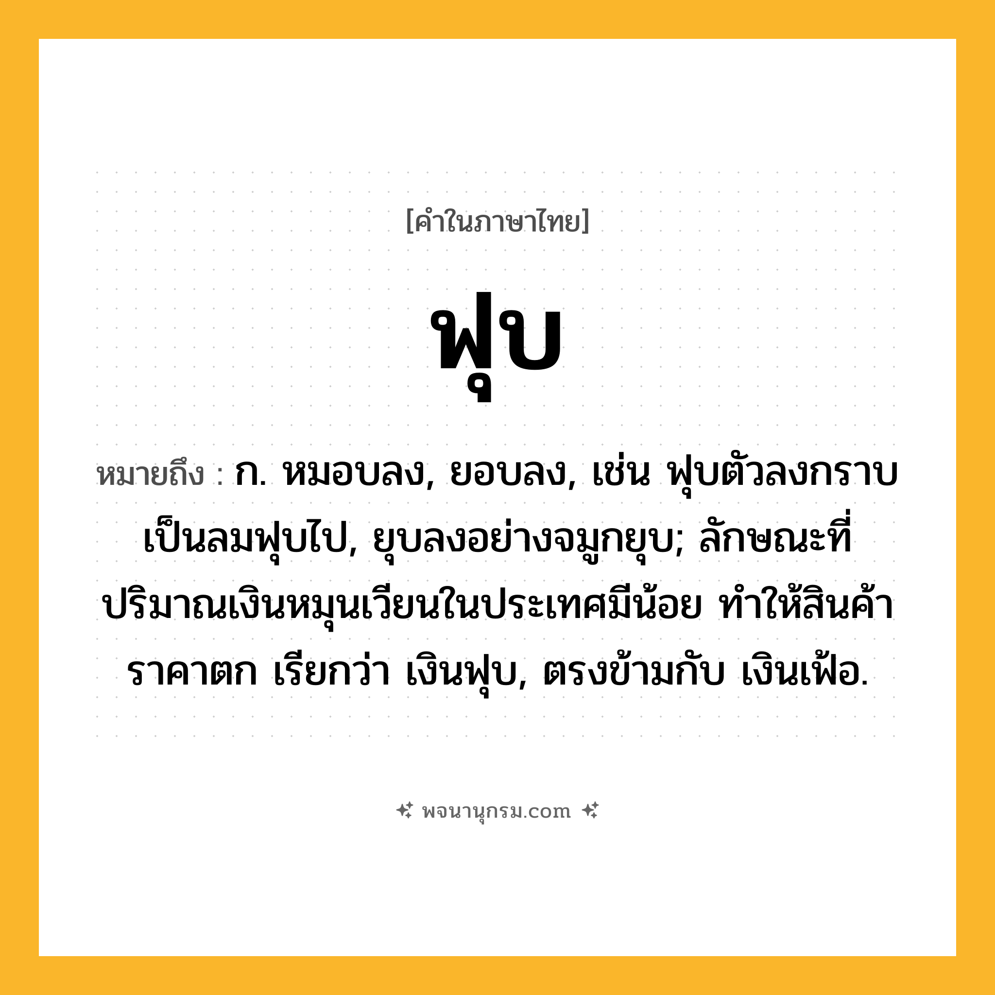 ฟุบ ความหมาย หมายถึงอะไร?, คำในภาษาไทย ฟุบ หมายถึง ก. หมอบลง, ยอบลง, เช่น ฟุบตัวลงกราบ เป็นลมฟุบไป, ยุบลงอย่างจมูกยุบ; ลักษณะที่ปริมาณเงินหมุนเวียนในประเทศมีน้อย ทำให้สินค้าราคาตก เรียกว่า เงินฟุบ, ตรงข้ามกับ เงินเฟ้อ.