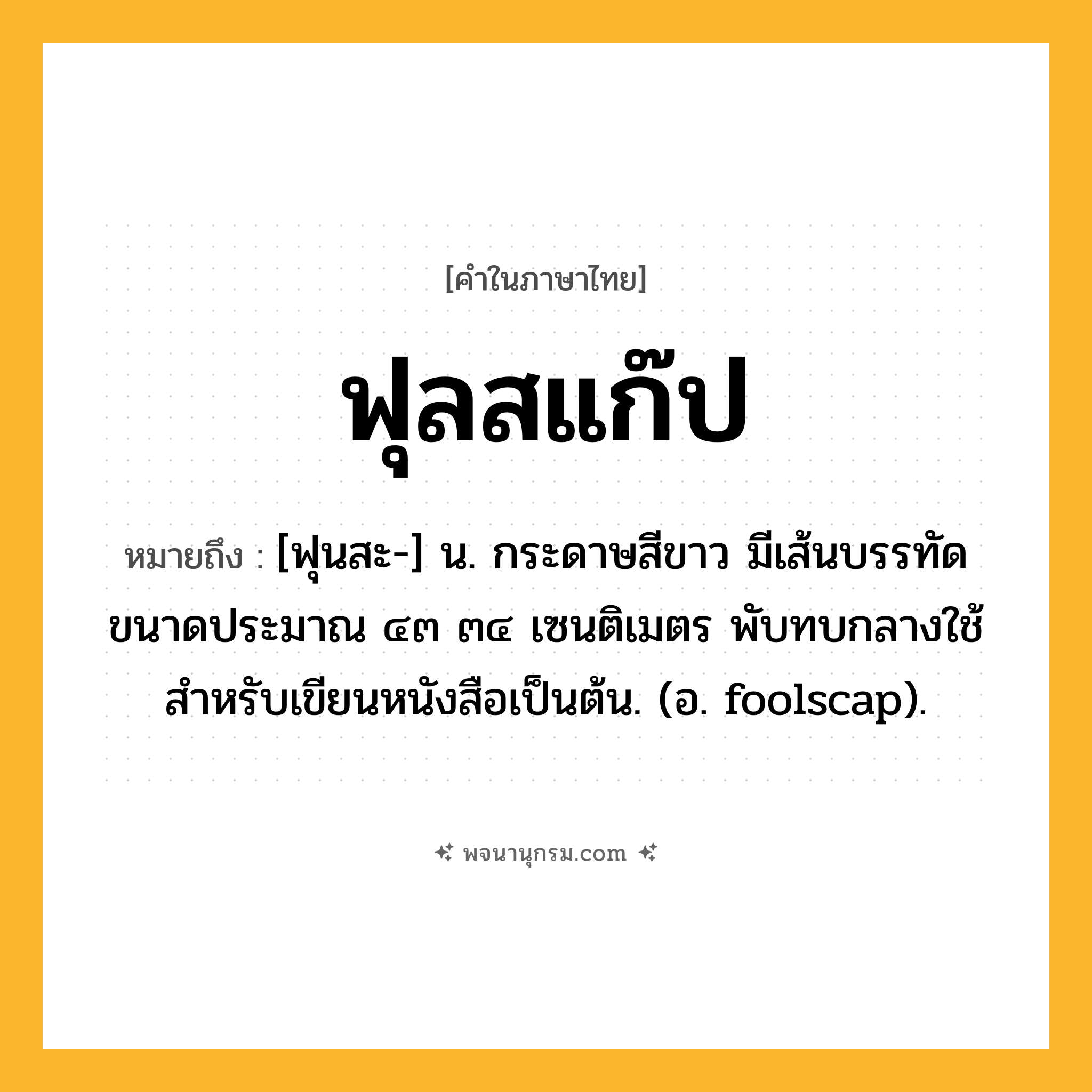 ฟุลสแก๊ป ความหมาย หมายถึงอะไร?, คำในภาษาไทย ฟุลสแก๊ป หมายถึง [ฟุนสะ-] น. กระดาษสีขาว มีเส้นบรรทัด ขนาดประมาณ ๔๓ ๓๔ เซนติเมตร พับทบกลางใช้สําหรับเขียนหนังสือเป็นต้น. (อ. foolscap).