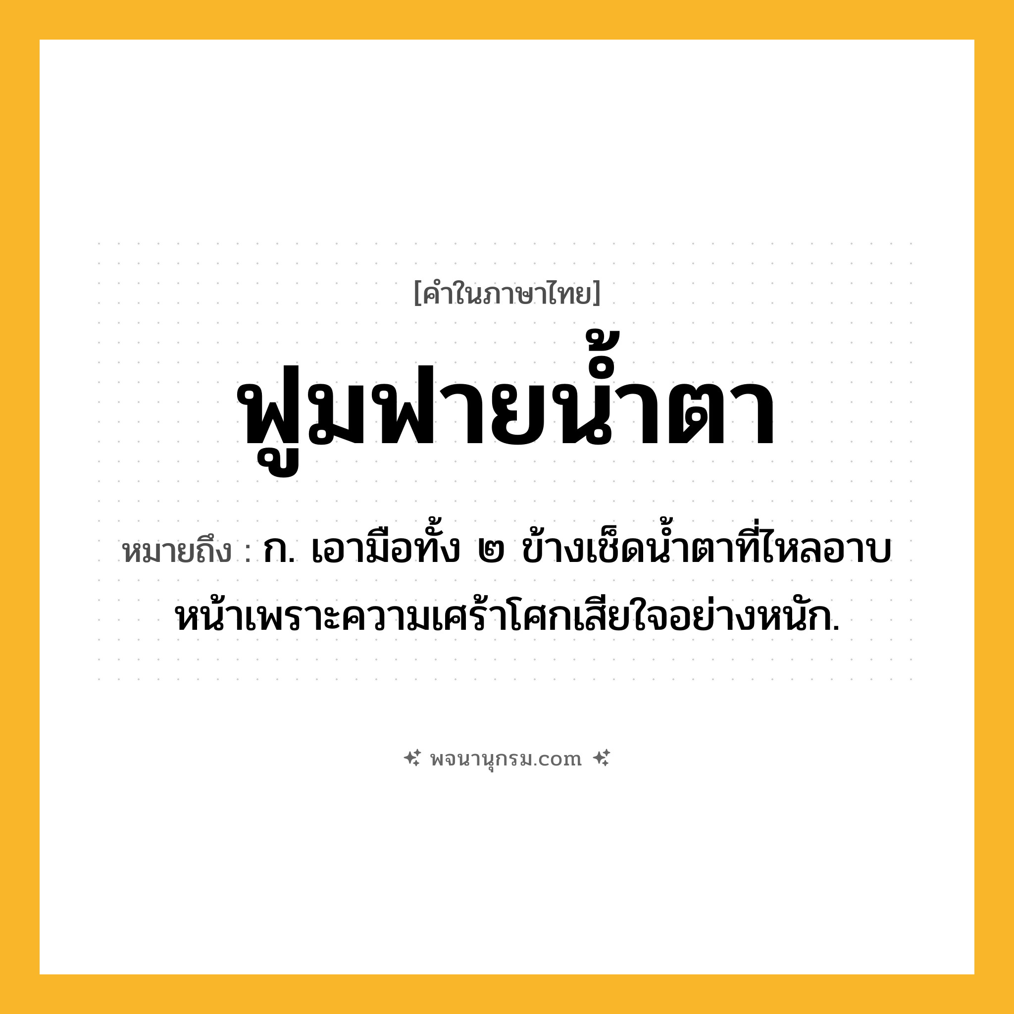 ฟูมฟายน้ำตา ความหมาย หมายถึงอะไร?, คำในภาษาไทย ฟูมฟายน้ำตา หมายถึง ก. เอามือทั้ง ๒ ข้างเช็ดน้ำตาที่ไหลอาบหน้าเพราะความเศร้าโศกเสียใจอย่างหนัก.