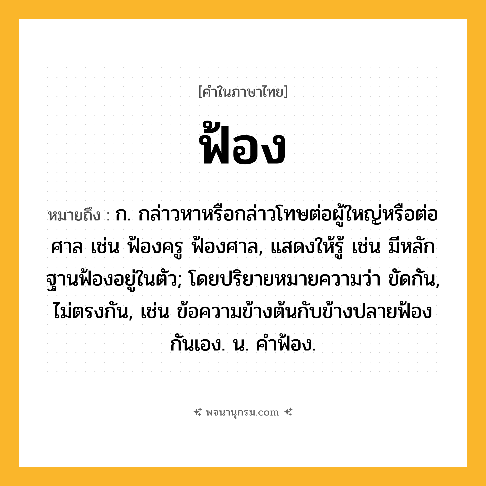 ฟ้อง ความหมาย หมายถึงอะไร?, คำในภาษาไทย ฟ้อง หมายถึง ก. กล่าวหาหรือกล่าวโทษต่อผู้ใหญ่หรือต่อศาล เช่น ฟ้องครู ฟ้องศาล, แสดงให้รู้ เช่น มีหลักฐานฟ้องอยู่ในตัว; โดยปริยายหมายความว่า ขัดกัน, ไม่ตรงกัน, เช่น ข้อความข้างต้นกับข้างปลายฟ้องกันเอง. น. คําฟ้อง.