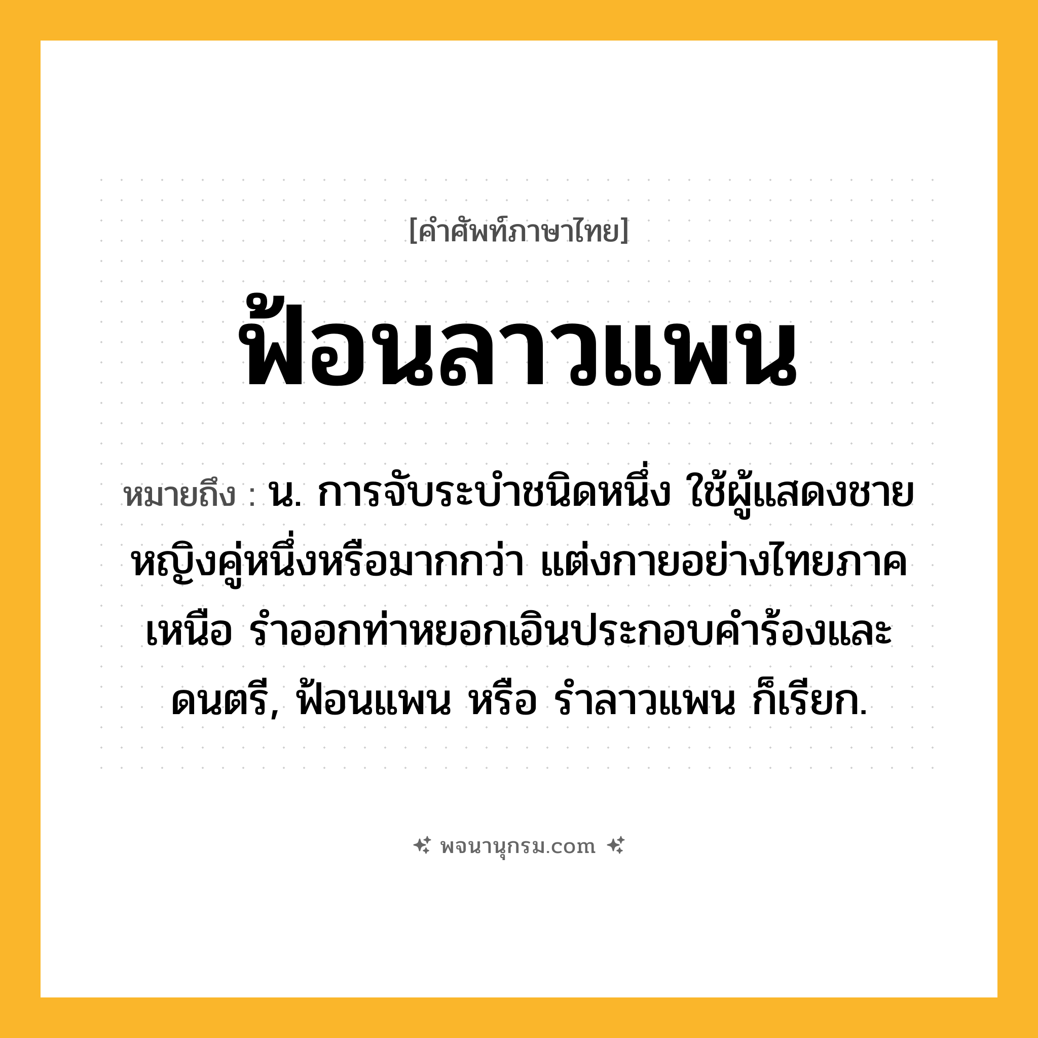 ฟ้อนลาวแพน ความหมาย หมายถึงอะไร?, คำในภาษาไทย ฟ้อนลาวแพน หมายถึง น. การจับระบำชนิดหนึ่ง ใช้ผู้แสดงชายหญิงคู่หนึ่งหรือมากกว่า แต่งกายอย่างไทยภาคเหนือ รำออกท่าหยอกเอินประกอบคำร้องและดนตรี, ฟ้อนแพน หรือ รำลาวแพน ก็เรียก.