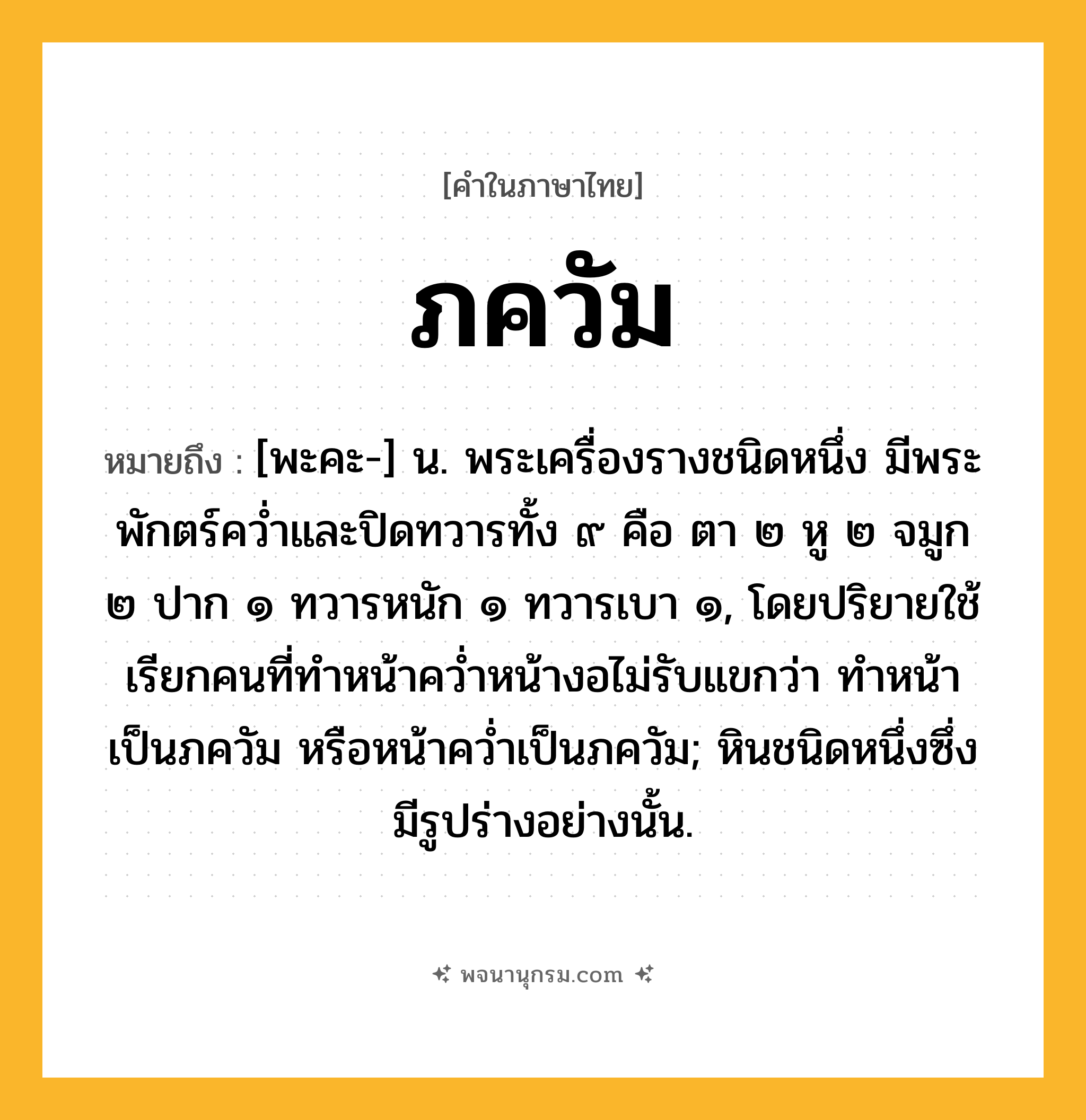ภควัม ความหมาย หมายถึงอะไร?, คำในภาษาไทย ภควัม หมายถึง [พะคะ-] น. พระเครื่องรางชนิดหนึ่ง มีพระพักตร์ควํ่าและปิดทวารทั้ง ๙ คือ ตา ๒ หู ๒ จมูก ๒ ปาก ๑ ทวารหนัก ๑ ทวารเบา ๑, โดยปริยายใช้เรียกคนที่ทําหน้าควํ่าหน้างอไม่รับแขกว่า ทําหน้าเป็นภควัม หรือหน้าควํ่าเป็นภควัม; หินชนิดหนึ่งซึ่งมีรูปร่างอย่างนั้น.