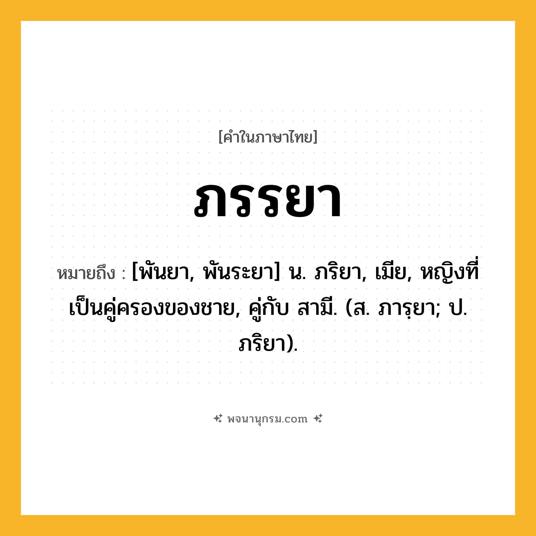 ภรรยา ความหมาย หมายถึงอะไร?, คำในภาษาไทย ภรรยา หมายถึง [พันยา, พันระยา] น. ภริยา, เมีย, หญิงที่เป็นคู่ครองของชาย, คู่กับ สามี. (ส. ภารฺยา; ป. ภริยา).