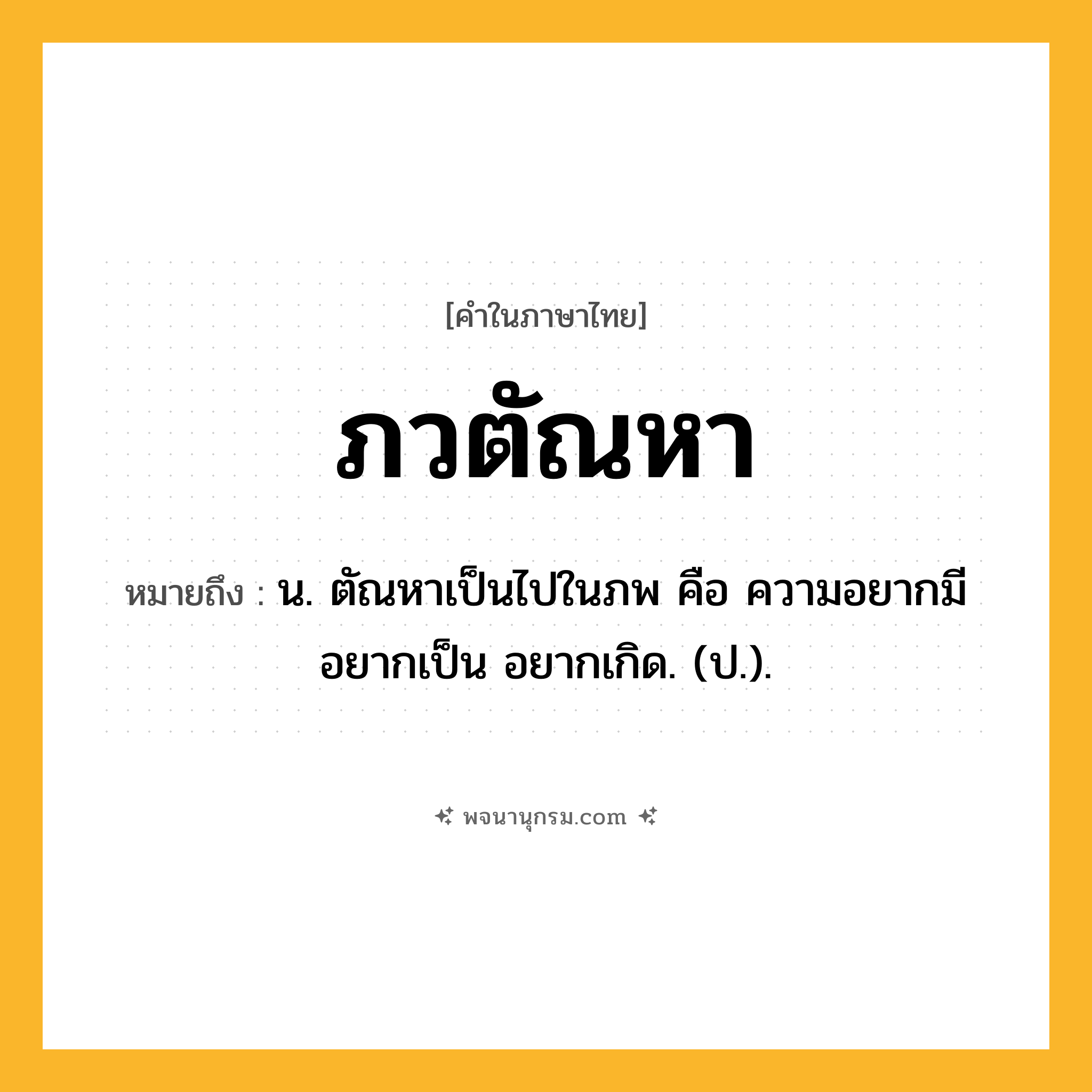ภวตัณหา ความหมาย หมายถึงอะไร?, คำในภาษาไทย ภวตัณหา หมายถึง น. ตัณหาเป็นไปในภพ คือ ความอยากมี อยากเป็น อยากเกิด. (ป.).