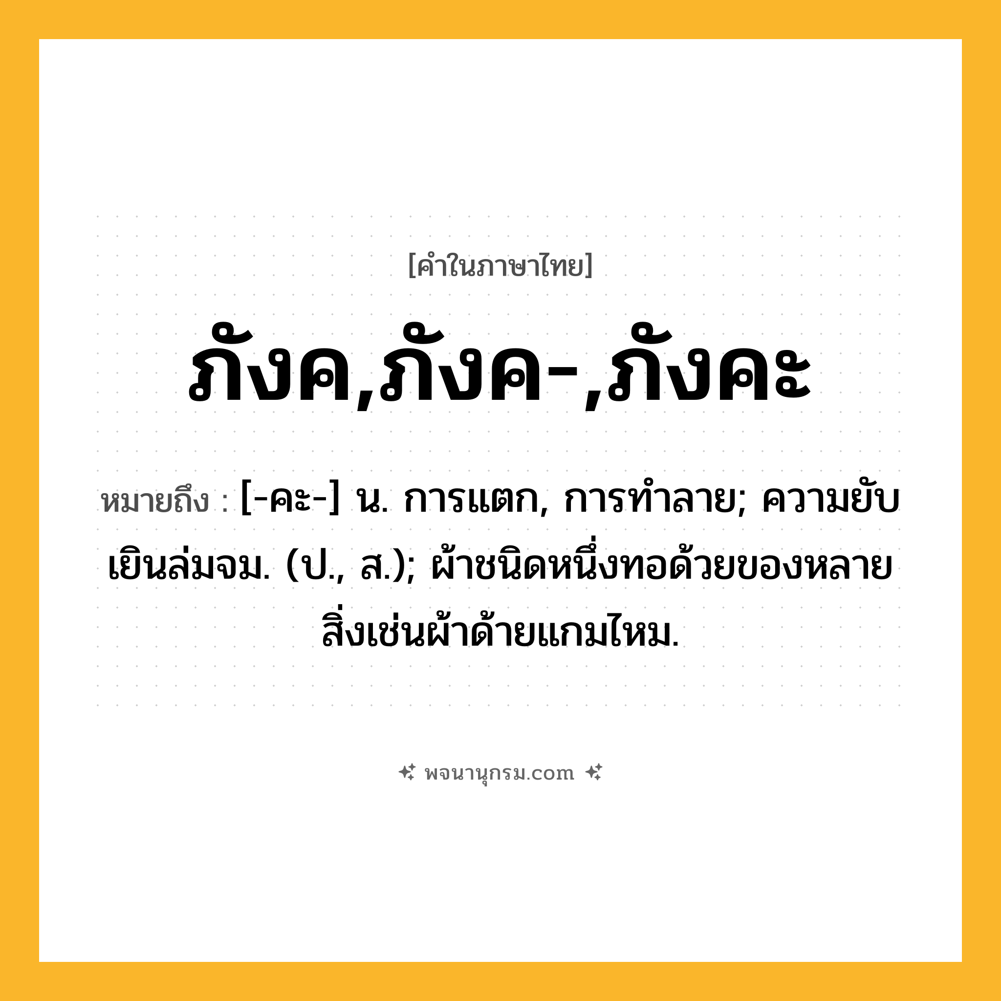 ภังค,ภังค-,ภังคะ ความหมาย หมายถึงอะไร?, คำในภาษาไทย ภังค,ภังค-,ภังคะ หมายถึง [-คะ-] น. การแตก, การทําลาย; ความยับเยินล่มจม. (ป., ส.); ผ้าชนิดหนึ่งทอด้วยของหลายสิ่งเช่นผ้าด้ายแกมไหม.