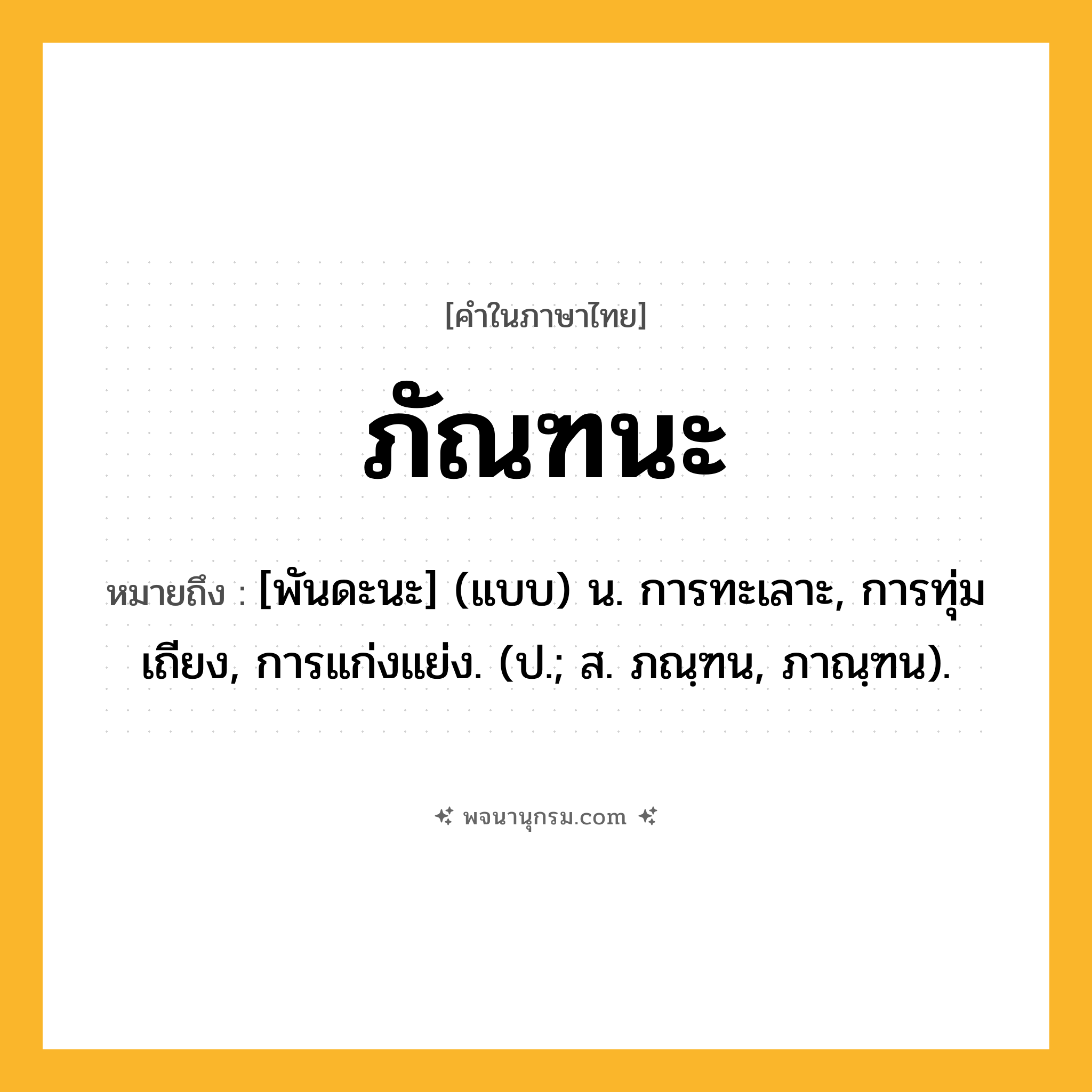 ภัณฑนะ ความหมาย หมายถึงอะไร?, คำในภาษาไทย ภัณฑนะ หมายถึง [พันดะนะ] (แบบ) น. การทะเลาะ, การทุ่มเถียง, การแก่งแย่ง. (ป.; ส. ภณฺฑน, ภาณฺฑน).