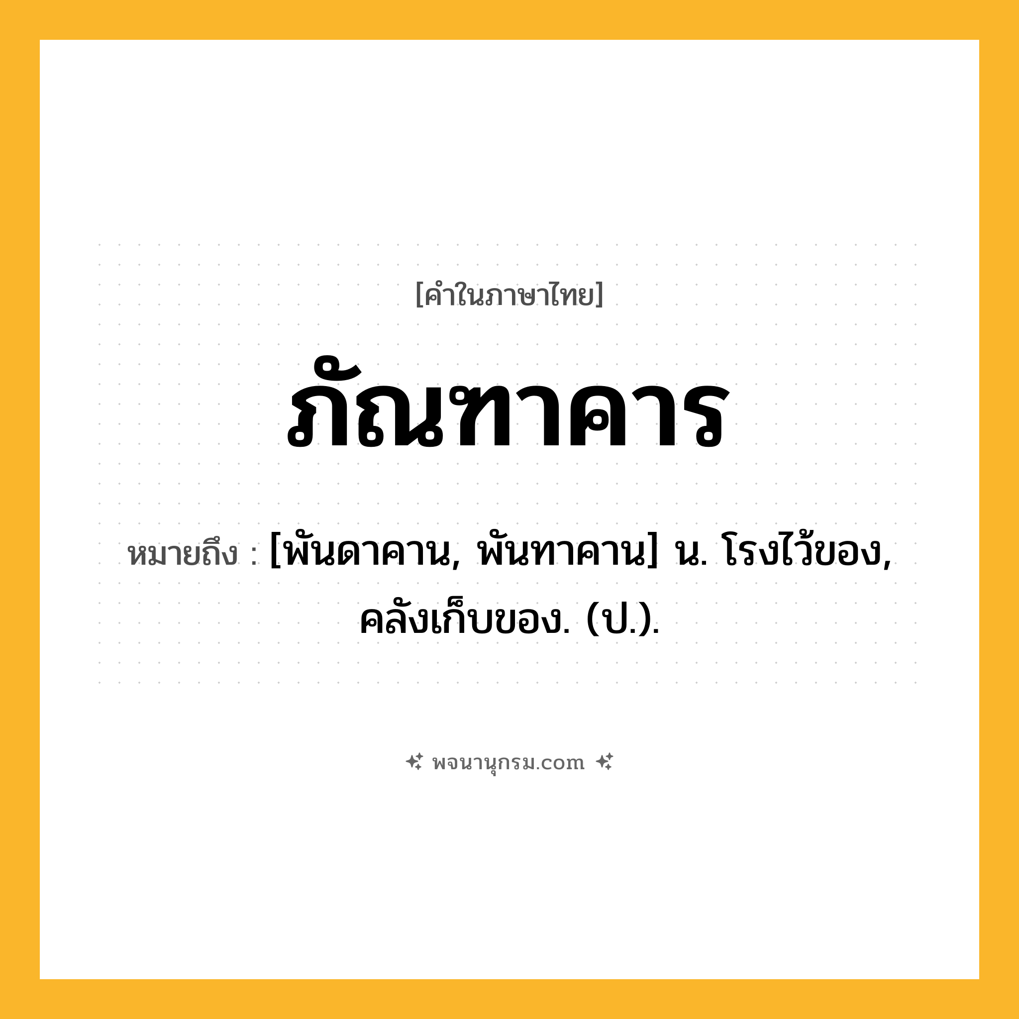 ภัณฑาคาร ความหมาย หมายถึงอะไร?, คำในภาษาไทย ภัณฑาคาร หมายถึง [พันดาคาน, พันทาคาน] น. โรงไว้ของ, คลังเก็บของ. (ป.).