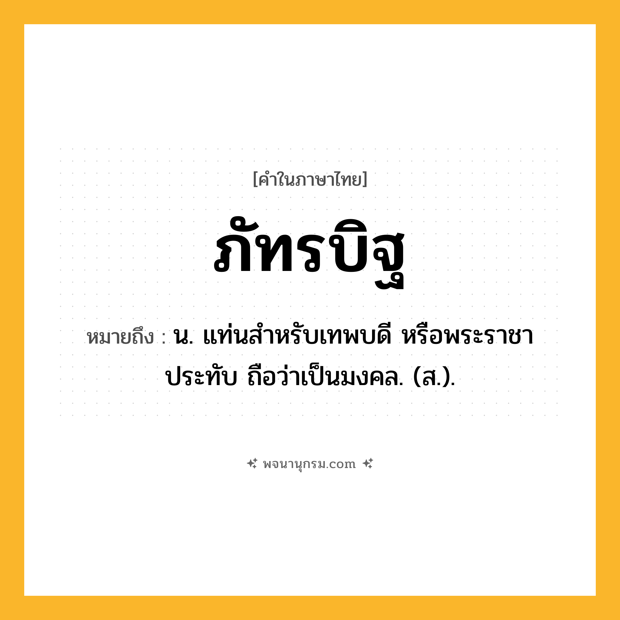 ภัทรบิฐ ความหมาย หมายถึงอะไร?, คำในภาษาไทย ภัทรบิฐ หมายถึง น. แท่นสําหรับเทพบดี หรือพระราชาประทับ ถือว่าเป็นมงคล. (ส.).