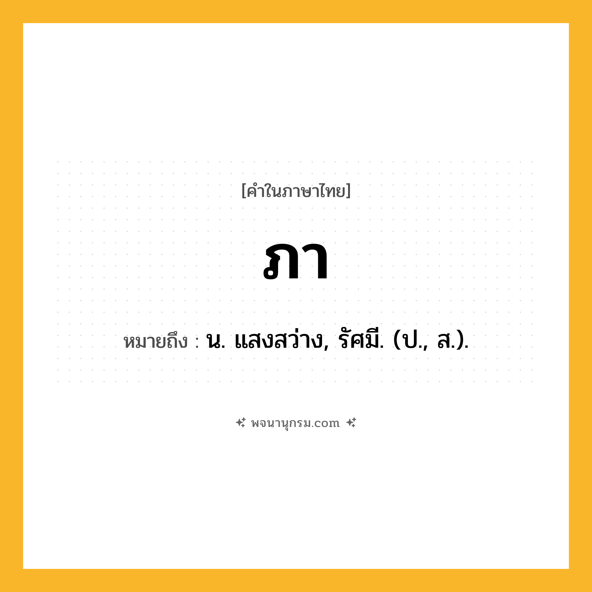 ภา ความหมาย หมายถึงอะไร?, คำในภาษาไทย ภา หมายถึง น. แสงสว่าง, รัศมี. (ป., ส.).