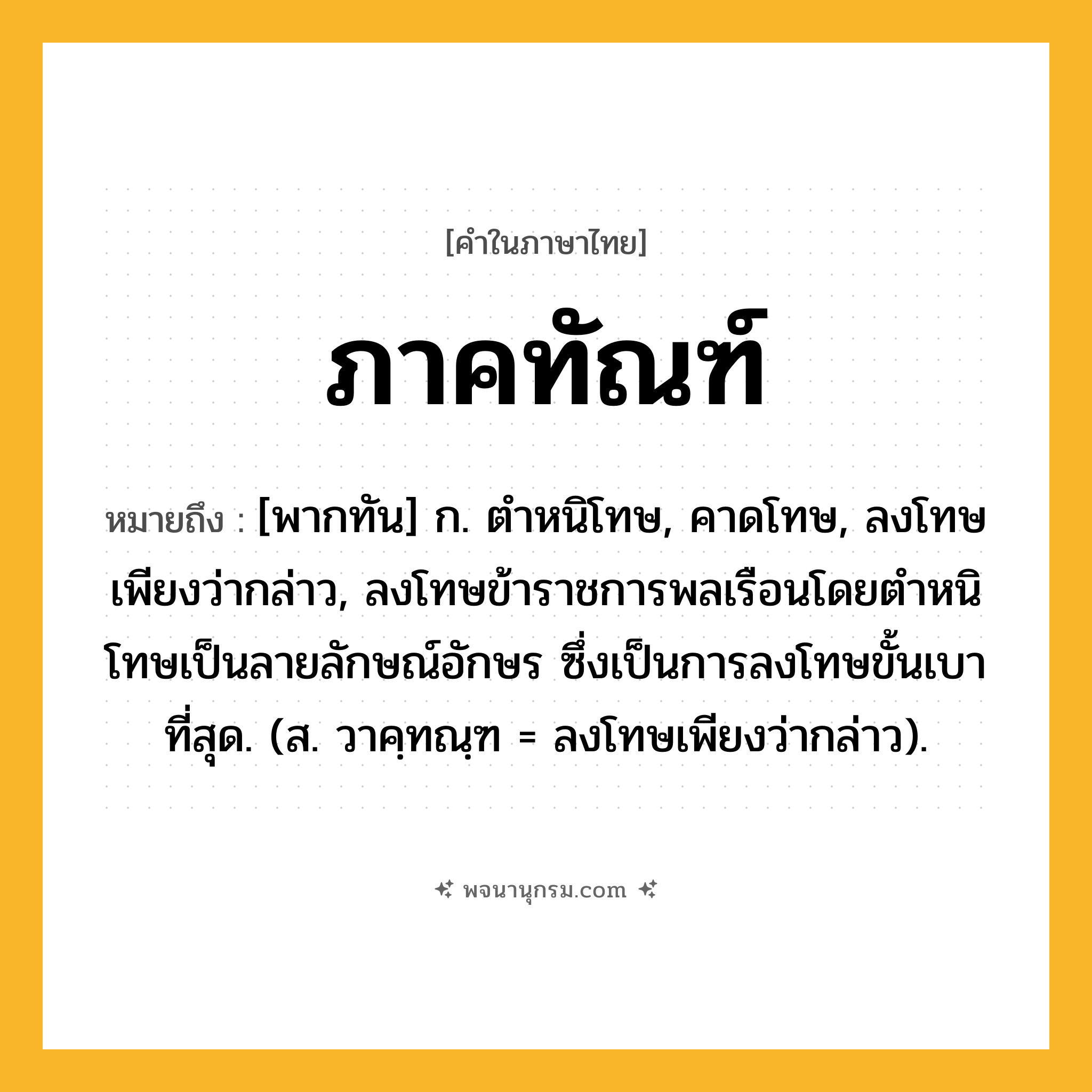ภาคทัณฑ์ ความหมาย หมายถึงอะไร?, คำในภาษาไทย ภาคทัณฑ์ หมายถึง [พากทัน] ก. ตําหนิโทษ, คาดโทษ, ลงโทษเพียงว่ากล่าว, ลงโทษข้าราชการพลเรือนโดยตำหนิโทษเป็นลายลักษณ์อักษร ซึ่งเป็นการลงโทษขั้นเบาที่สุด. (ส. วาคฺทณฺฑ = ลงโทษเพียงว่ากล่าว).