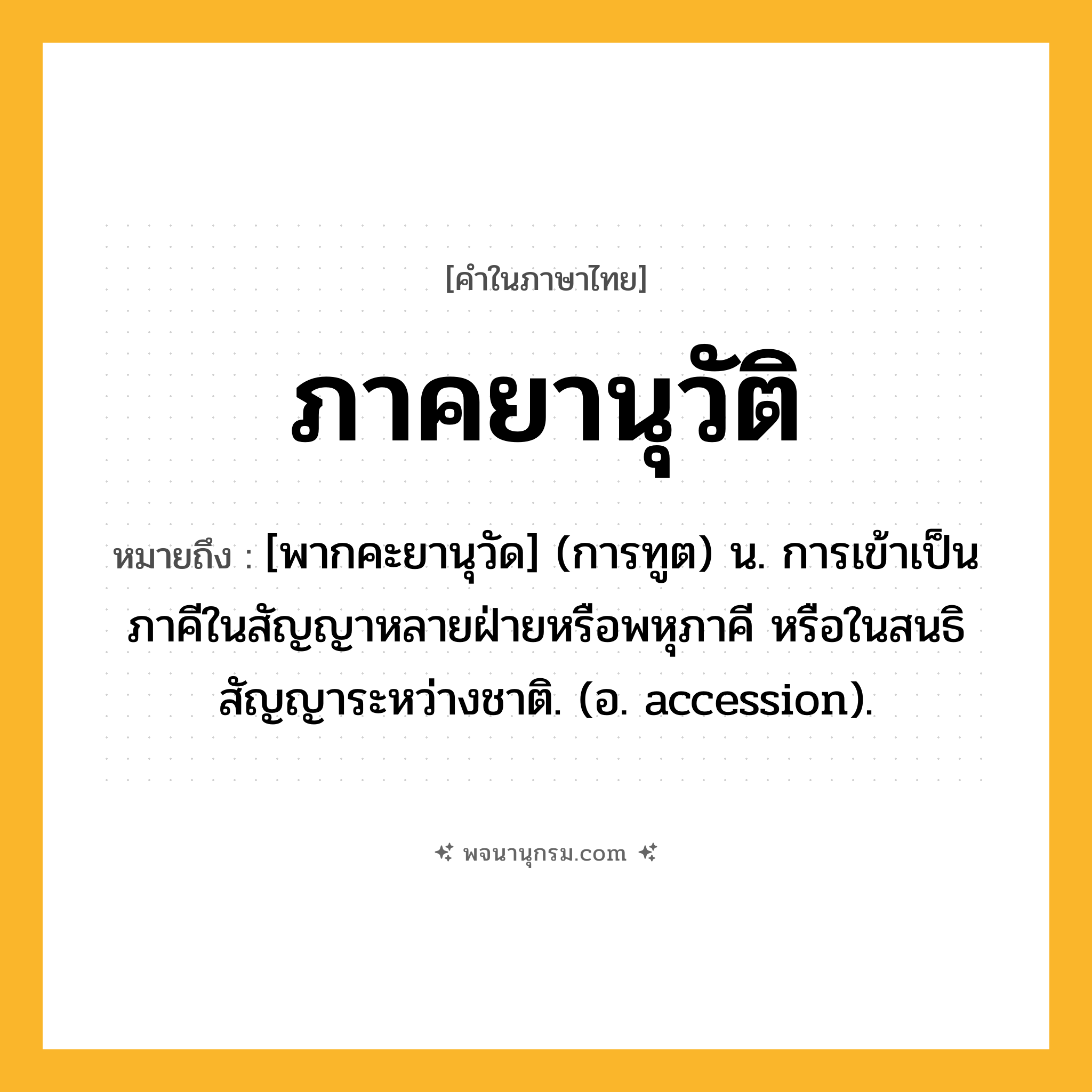 ภาคยานุวัติ ความหมาย หมายถึงอะไร?, คำในภาษาไทย ภาคยานุวัติ หมายถึง [พากคะยานุวัด] (การทูต) น. การเข้าเป็นภาคีในสัญญาหลายฝ่ายหรือพหุภาคี หรือในสนธิสัญญาระหว่างชาติ. (อ. accession).