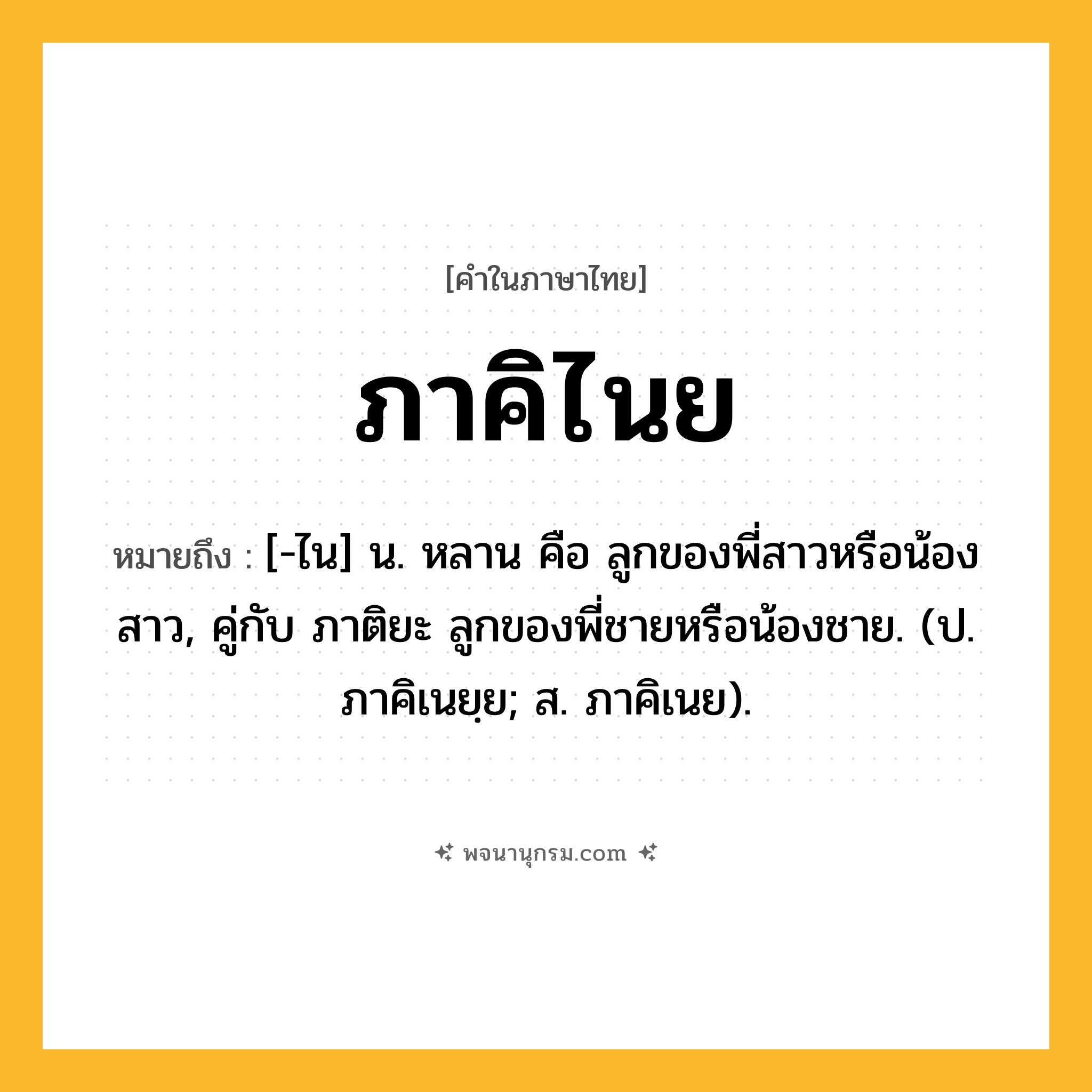 ภาคิไนย ความหมาย หมายถึงอะไร?, คำในภาษาไทย ภาคิไนย หมายถึง [-ไน] น. หลาน คือ ลูกของพี่สาวหรือน้องสาว, คู่กับ ภาติยะ ลูกของพี่ชายหรือน้องชาย. (ป. ภาคิเนยฺย; ส. ภาคิเนย).