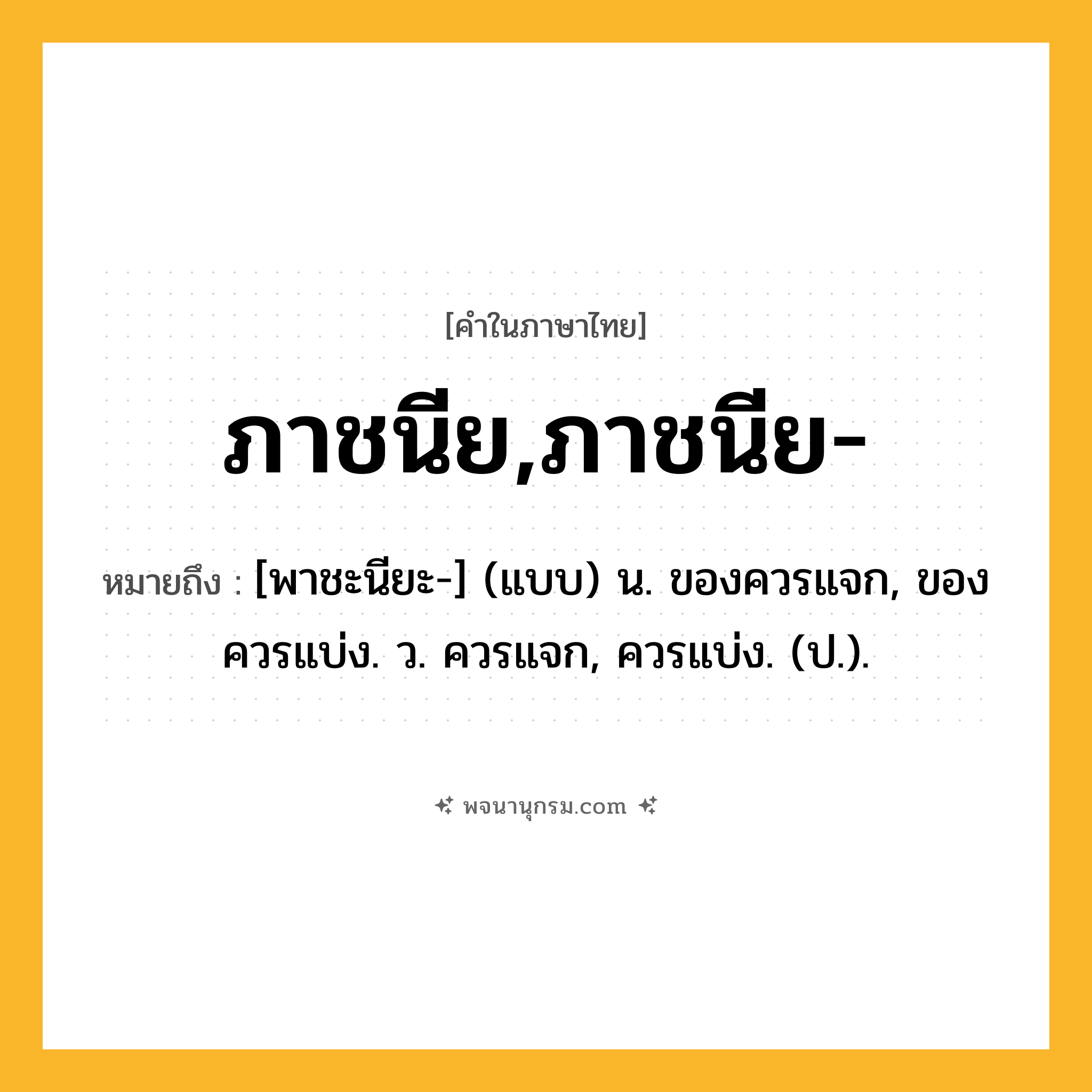 ภาชนีย,ภาชนีย- ความหมาย หมายถึงอะไร?, คำในภาษาไทย ภาชนีย,ภาชนีย- หมายถึง [พาชะนียะ-] (แบบ) น. ของควรแจก, ของควรแบ่ง. ว. ควรแจก, ควรแบ่ง. (ป.).