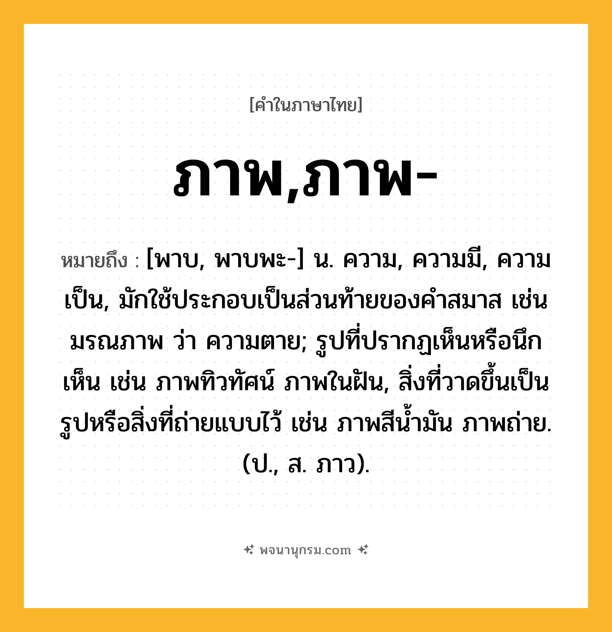 ภาพ,ภาพ- ความหมาย หมายถึงอะไร?, คำในภาษาไทย ภาพ,ภาพ- หมายถึง [พาบ, พาบพะ-] น. ความ, ความมี, ความเป็น, มักใช้ประกอบเป็นส่วนท้ายของคำสมาส เช่น มรณภาพ ว่า ความตาย; รูปที่ปรากฏเห็นหรือนึกเห็น เช่น ภาพทิวทัศน์ ภาพในฝัน, สิ่งที่วาดขึ้นเป็นรูปหรือสิ่งที่ถ่ายแบบไว้ เช่น ภาพสีน้ำมัน ภาพถ่าย. (ป., ส. ภาว).