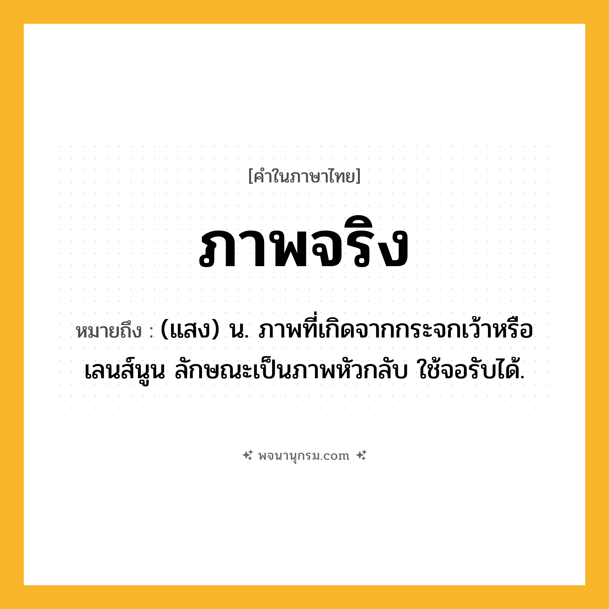 ภาพจริง ความหมาย หมายถึงอะไร?, คำในภาษาไทย ภาพจริง หมายถึง (แสง) น. ภาพที่เกิดจากกระจกเว้าหรือเลนส์นูน ลักษณะเป็นภาพหัวกลับ ใช้จอรับได้.