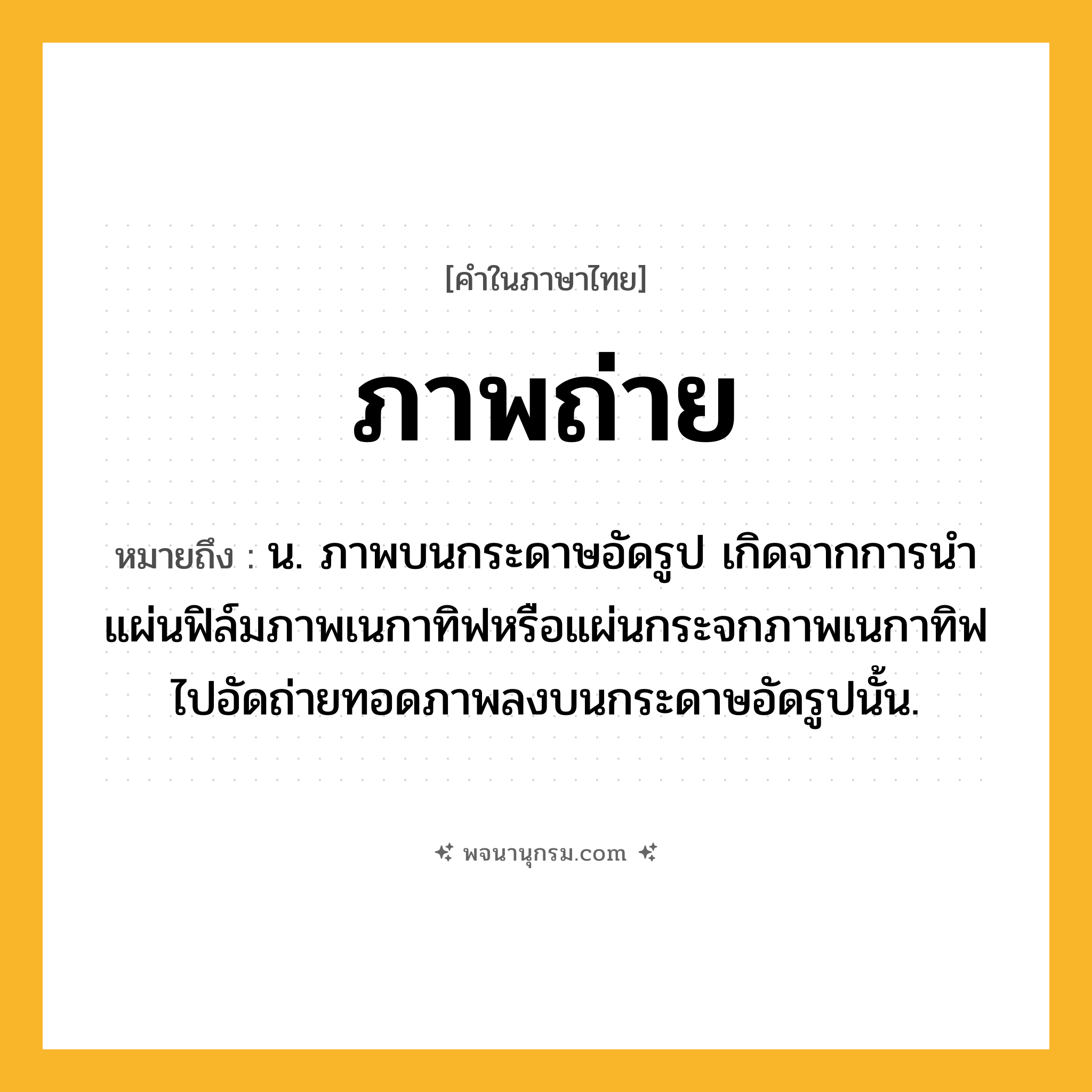 ภาพถ่าย ความหมาย หมายถึงอะไร?, คำในภาษาไทย ภาพถ่าย หมายถึง น. ภาพบนกระดาษอัดรูป เกิดจากการนําแผ่นฟิล์มภาพเนกาทิฟหรือแผ่นกระจกภาพเนกาทิฟไปอัดถ่ายทอดภาพลงบนกระดาษอัดรูปนั้น.