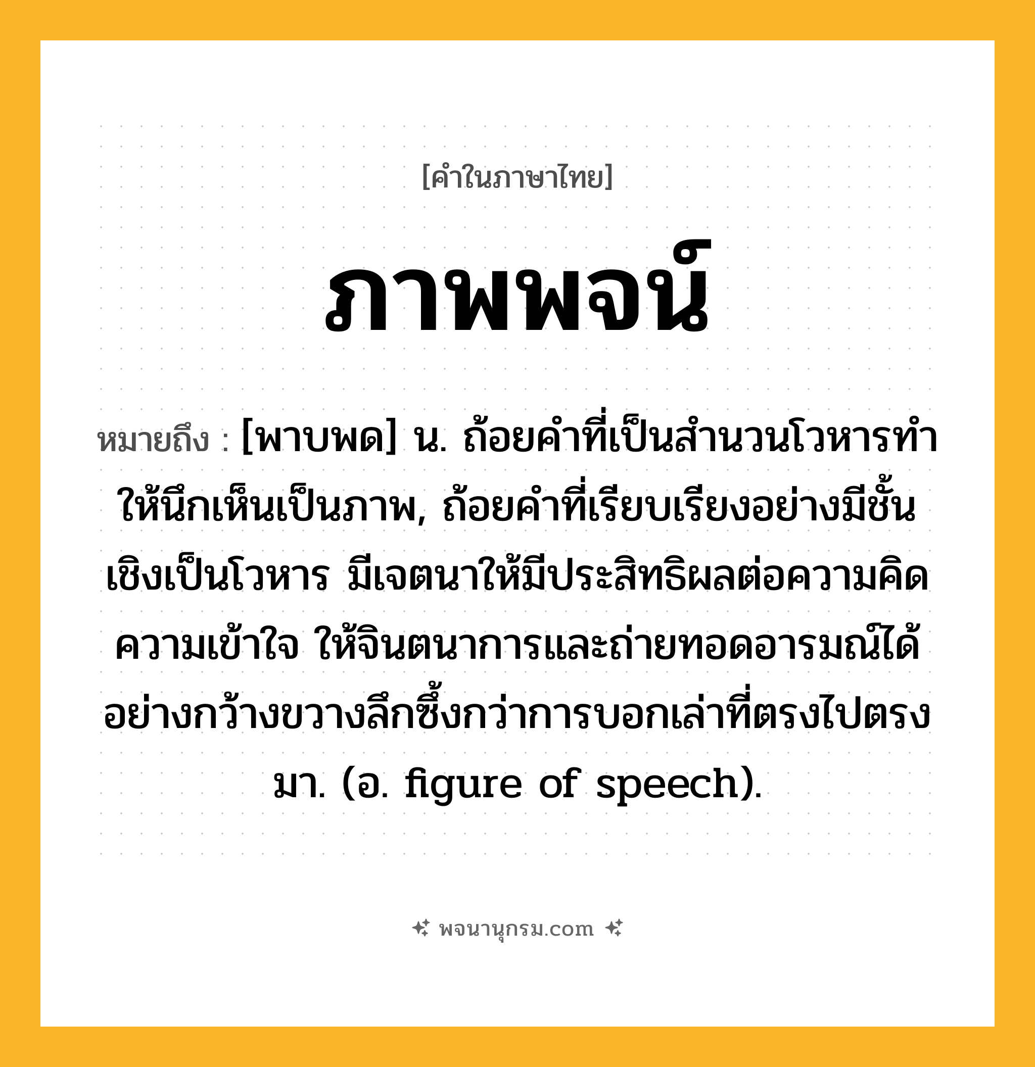 ภาพพจน์ ความหมาย หมายถึงอะไร?, คำในภาษาไทย ภาพพจน์ หมายถึง [พาบพด] น. ถ้อยคำที่เป็นสํานวนโวหารทําให้นึกเห็นเป็นภาพ, ถ้อยคำที่เรียบเรียงอย่างมีชั้นเชิงเป็นโวหาร มีเจตนาให้มีประสิทธิผลต่อความคิด ความเข้าใจ ให้จินตนาการและถ่ายทอดอารมณ์ได้อย่างกว้างขวางลึกซึ้งกว่าการบอกเล่าที่ตรงไปตรงมา. (อ. figure of speech).