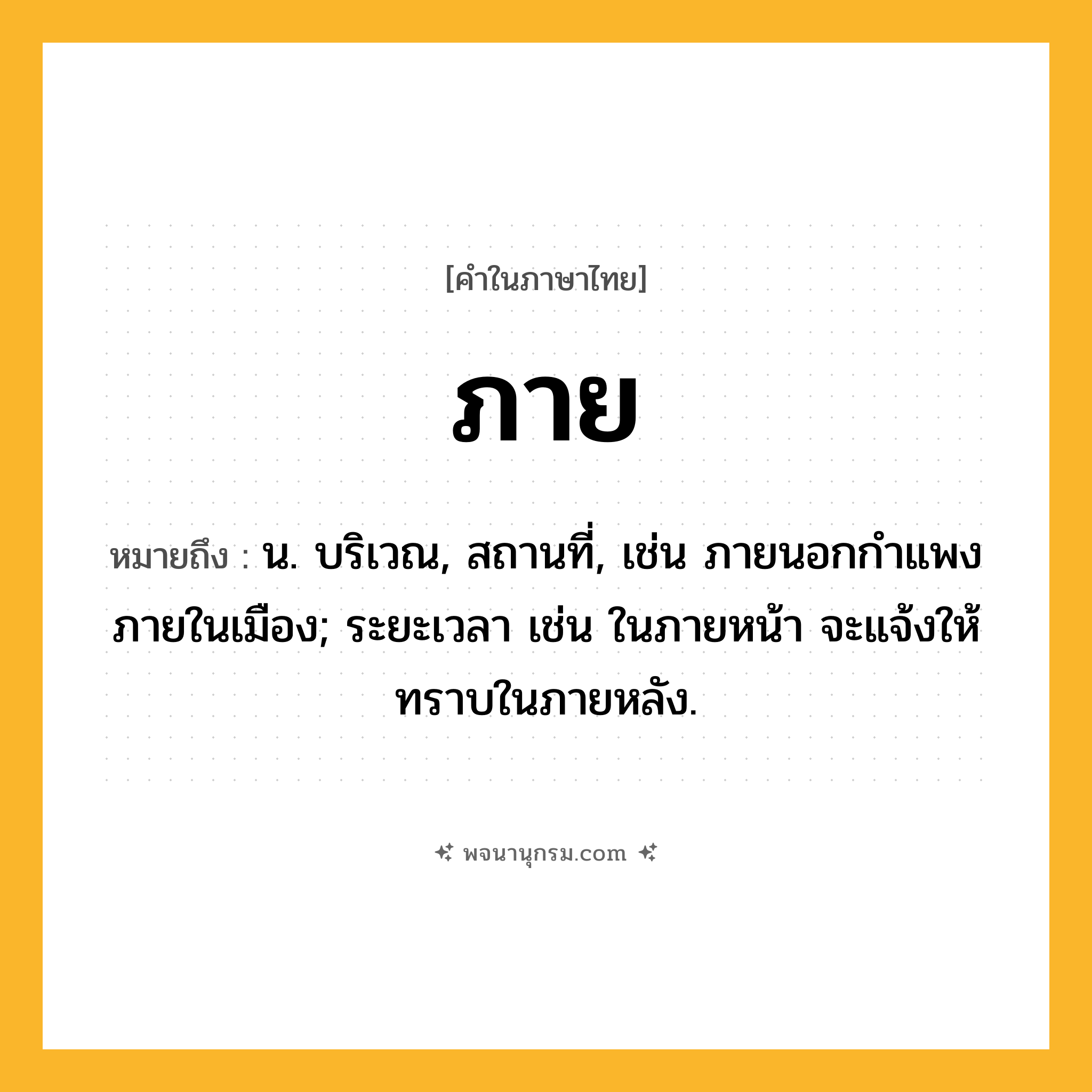 ภาย ความหมาย หมายถึงอะไร?, คำในภาษาไทย ภาย หมายถึง น. บริเวณ, สถานที่, เช่น ภายนอกกำแพง ภายในเมือง; ระยะเวลา เช่น ในภายหน้า จะแจ้งให้ทราบในภายหลัง.