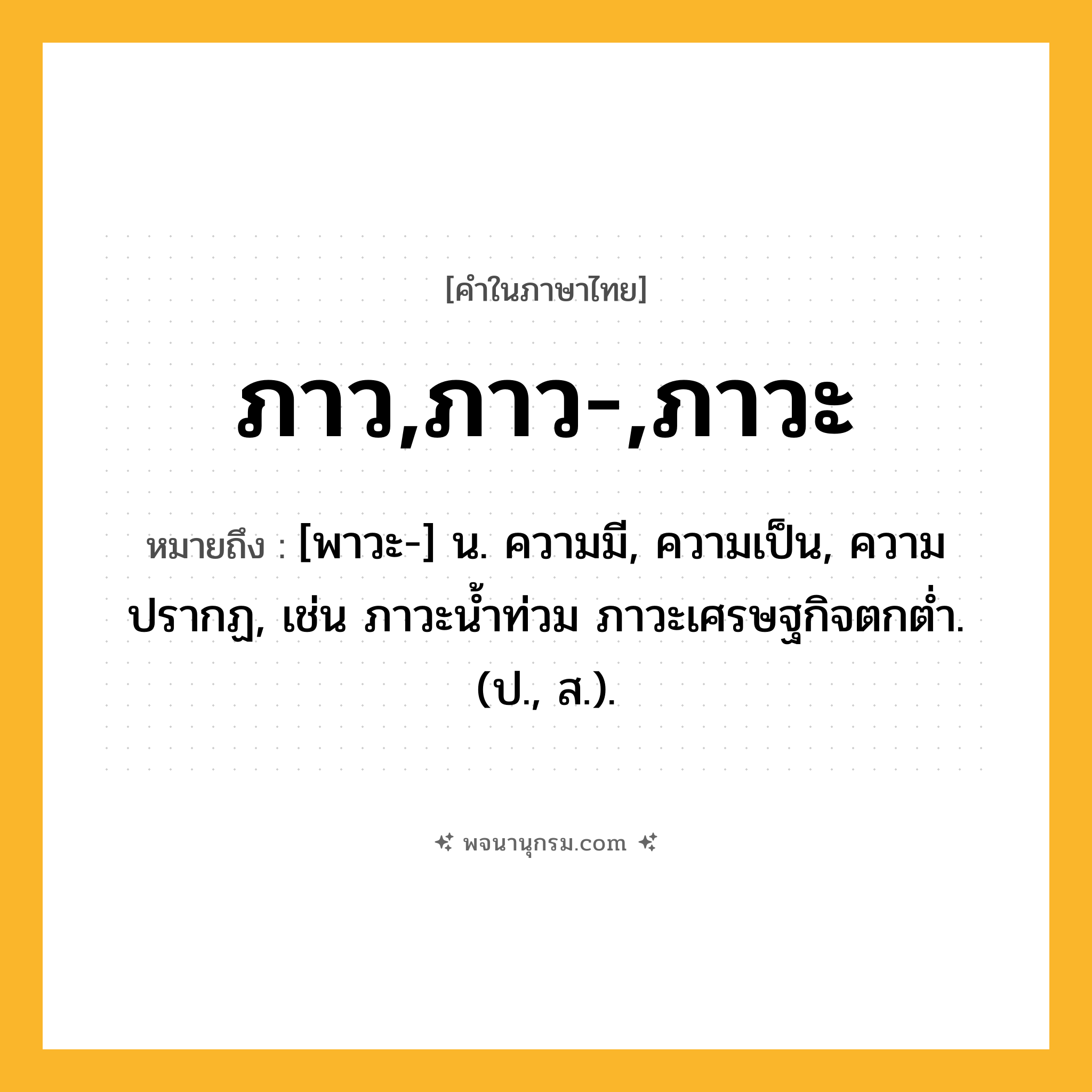 ภาว,ภาว-,ภาวะ ความหมาย หมายถึงอะไร?, คำในภาษาไทย ภาว,ภาว-,ภาวะ หมายถึง [พาวะ-] น. ความมี, ความเป็น, ความปรากฏ, เช่น ภาวะน้ำท่วม ภาวะเศรษฐกิจตกต่ำ. (ป., ส.).