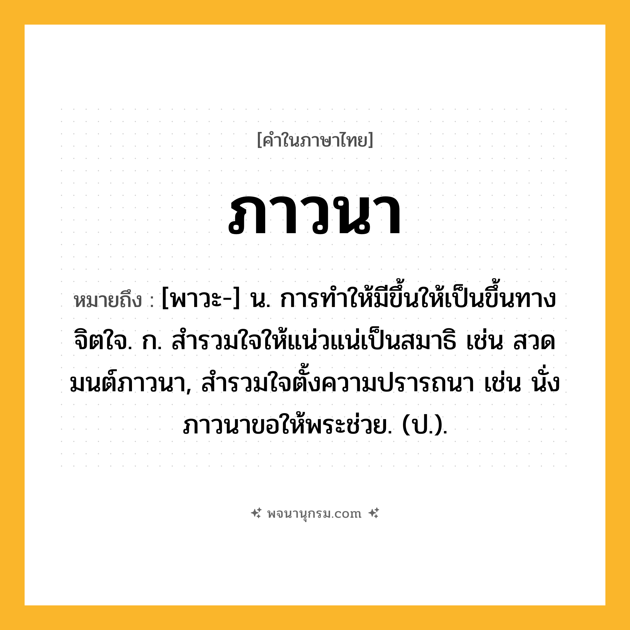 ภาวนา ความหมาย หมายถึงอะไร?, คำในภาษาไทย ภาวนา หมายถึง [พาวะ-] น. การทําให้มีขึ้นให้เป็นขึ้นทางจิตใจ. ก. สำรวมใจให้แน่วแน่เป็นสมาธิ เช่น สวดมนต์ภาวนา, สำรวมใจตั้งความปรารถนา เช่น นั่งภาวนาขอให้พระช่วย. (ป.).