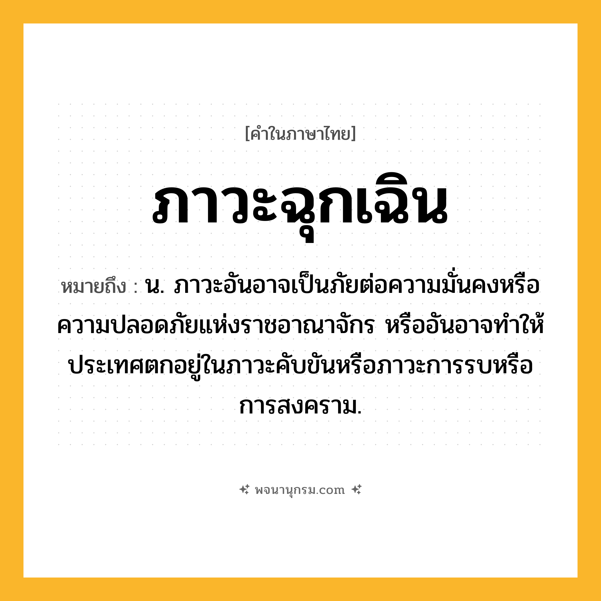 ภาวะฉุกเฉิน ความหมาย หมายถึงอะไร?, คำในภาษาไทย ภาวะฉุกเฉิน หมายถึง น. ภาวะอันอาจเป็นภัยต่อความมั่นคงหรือความปลอดภัยแห่งราชอาณาจักร หรืออันอาจทําให้ประเทศตกอยู่ในภาวะคับขันหรือภาวะการรบหรือการสงคราม.