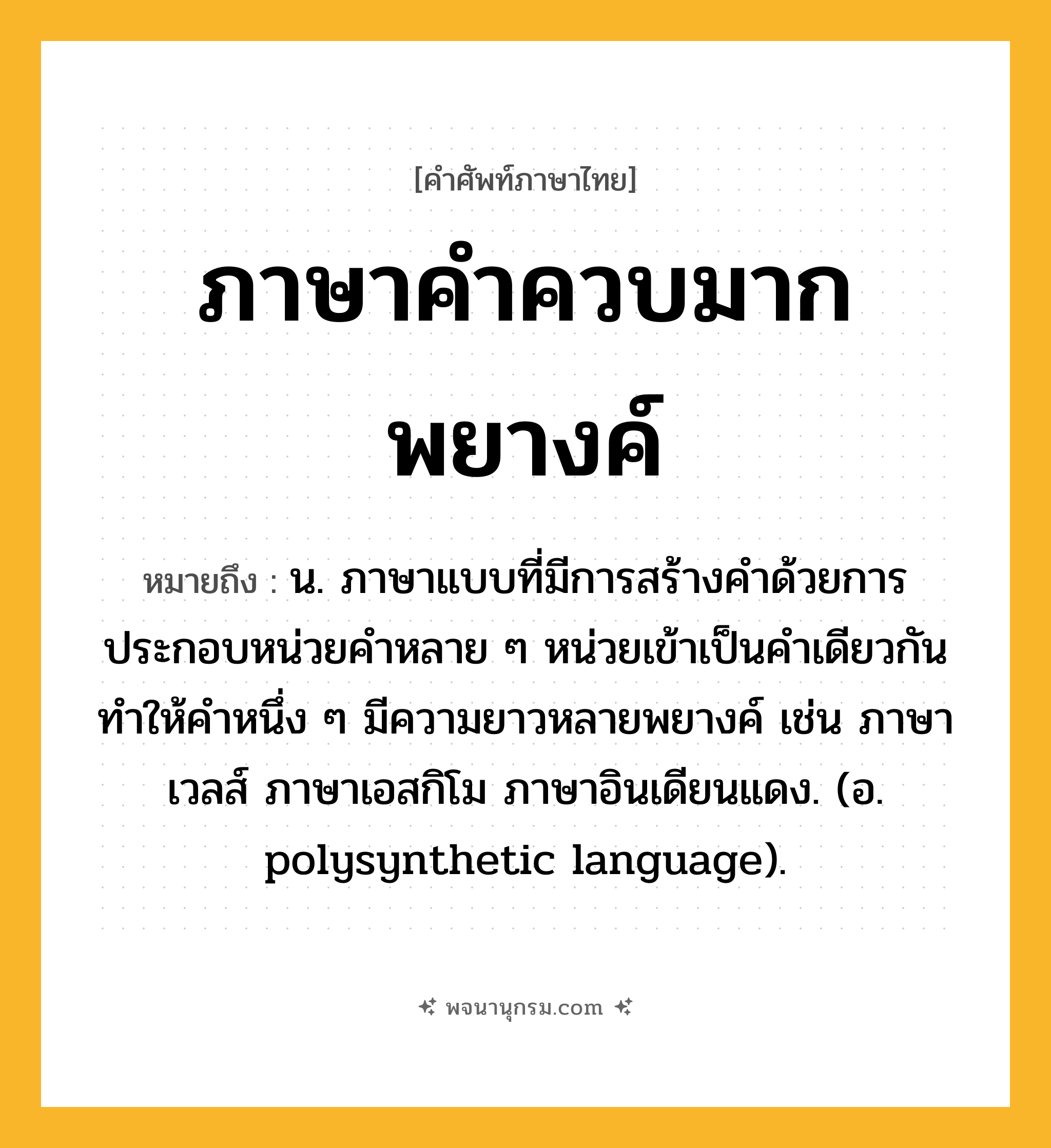ภาษาคำควบมากพยางค์ ความหมาย หมายถึงอะไร?, คำในภาษาไทย ภาษาคำควบมากพยางค์ หมายถึง น. ภาษาแบบที่มีการสร้างคำด้วยการประกอบหน่วยคำหลาย ๆ หน่วยเข้าเป็นคำเดียวกัน ทำให้คำหนึ่ง ๆ มีความยาวหลายพยางค์ เช่น ภาษาเวลส์ ภาษาเอสกิโม ภาษาอินเดียนแดง. (อ. polysynthetic language).