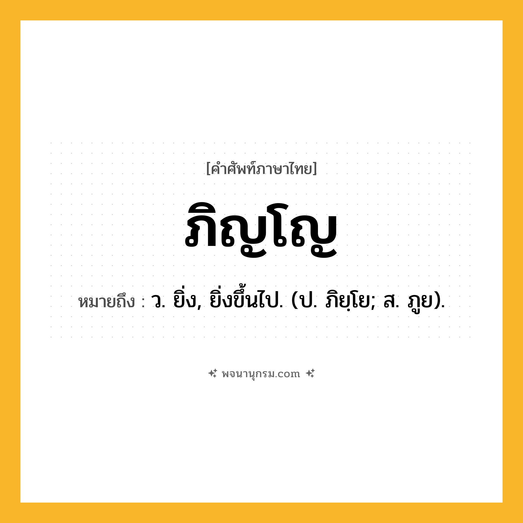 ภิญโญ ความหมาย หมายถึงอะไร?, คำในภาษาไทย ภิญโญ หมายถึง ว. ยิ่ง, ยิ่งขึ้นไป. (ป. ภิยฺโย; ส. ภูย).