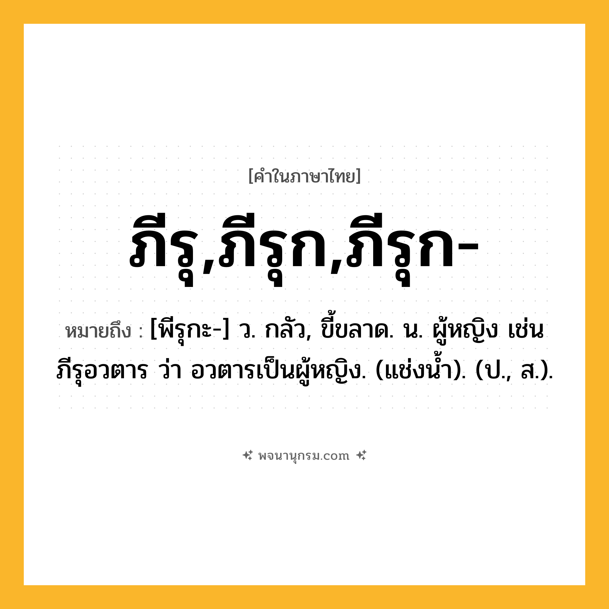 ภีรุ,ภีรุก,ภีรุก- ความหมาย หมายถึงอะไร?, คำในภาษาไทย ภีรุ,ภีรุก,ภีรุก- หมายถึง [พีรุกะ-] ว. กลัว, ขี้ขลาด. น. ผู้หญิง เช่น ภีรุอวตาร ว่า อวตารเป็นผู้หญิง. (แช่งนํ้า). (ป., ส.).
