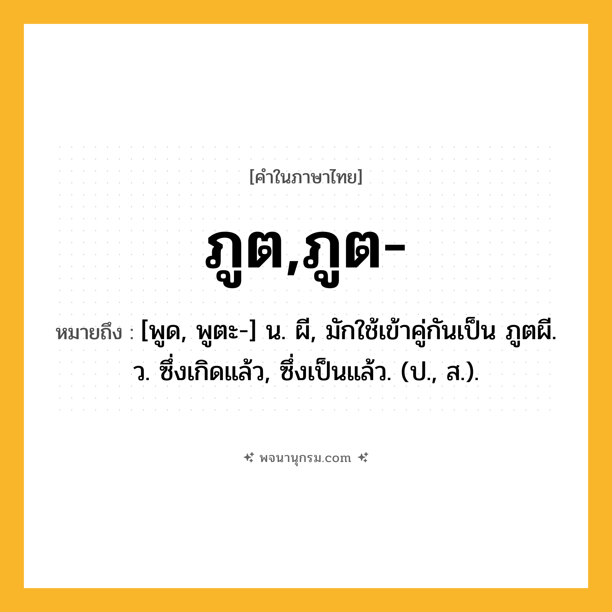 ภูต,ภูต- ความหมาย หมายถึงอะไร?, คำในภาษาไทย ภูต,ภูต- หมายถึง [พูด, พูตะ-] น. ผี, มักใช้เข้าคู่กันเป็น ภูตผี. ว. ซึ่งเกิดแล้ว, ซึ่งเป็นแล้ว. (ป., ส.).