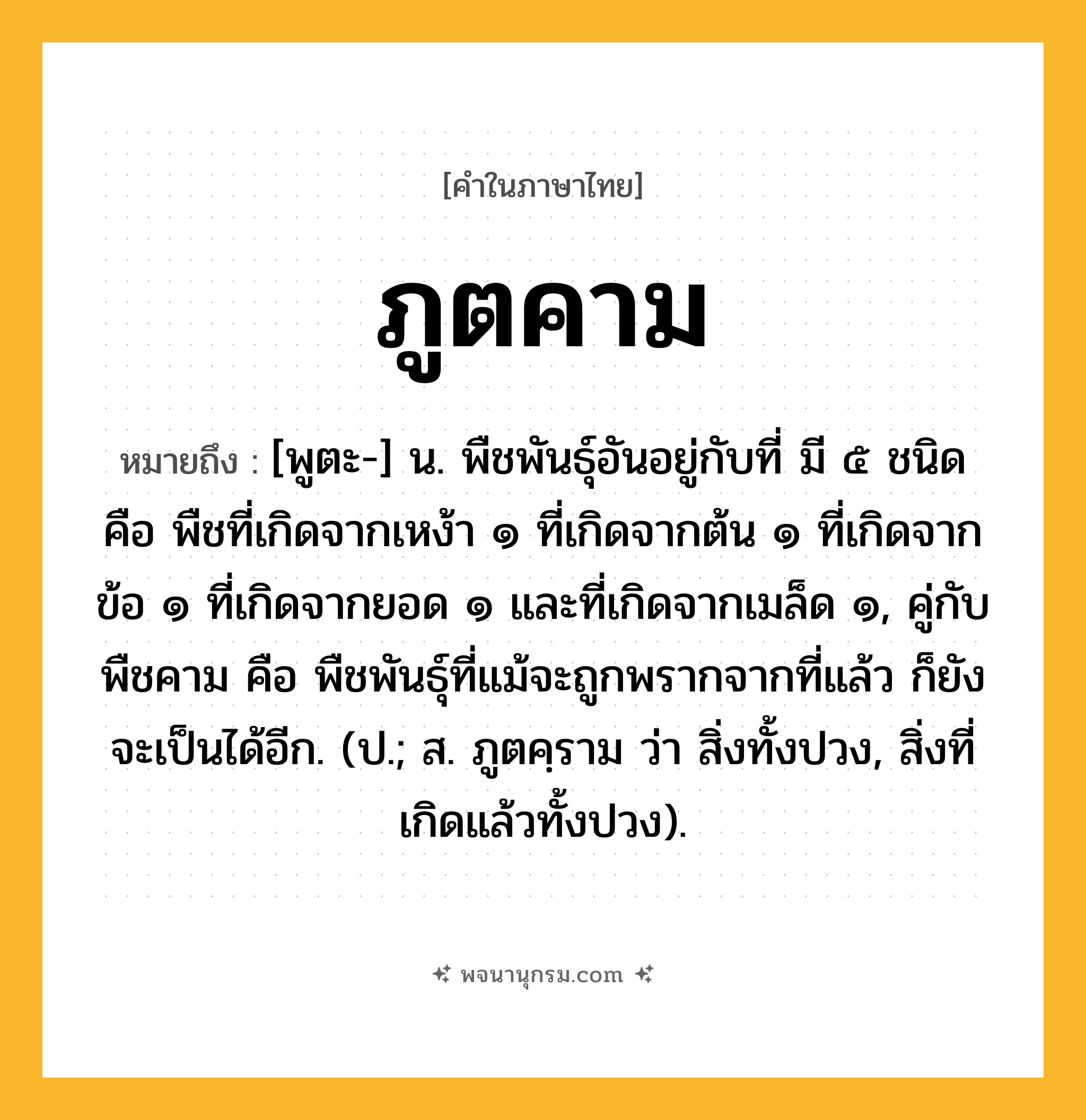 ภูตคาม ความหมาย หมายถึงอะไร?, คำในภาษาไทย ภูตคาม หมายถึง [พูตะ-] น. พืชพันธุ์อันอยู่กับที่ มี ๕ ชนิด คือ พืชที่เกิดจากเหง้า ๑ ที่เกิดจากต้น ๑ ที่เกิดจากข้อ ๑ ที่เกิดจากยอด ๑ และที่เกิดจากเมล็ด ๑, คู่กับ พืชคาม คือ พืชพันธุ์ที่แม้จะถูกพรากจากที่แล้ว ก็ยังจะเป็นได้อีก. (ป.; ส. ภูตคฺราม ว่า สิ่งทั้งปวง, สิ่งที่เกิดแล้วทั้งปวง).