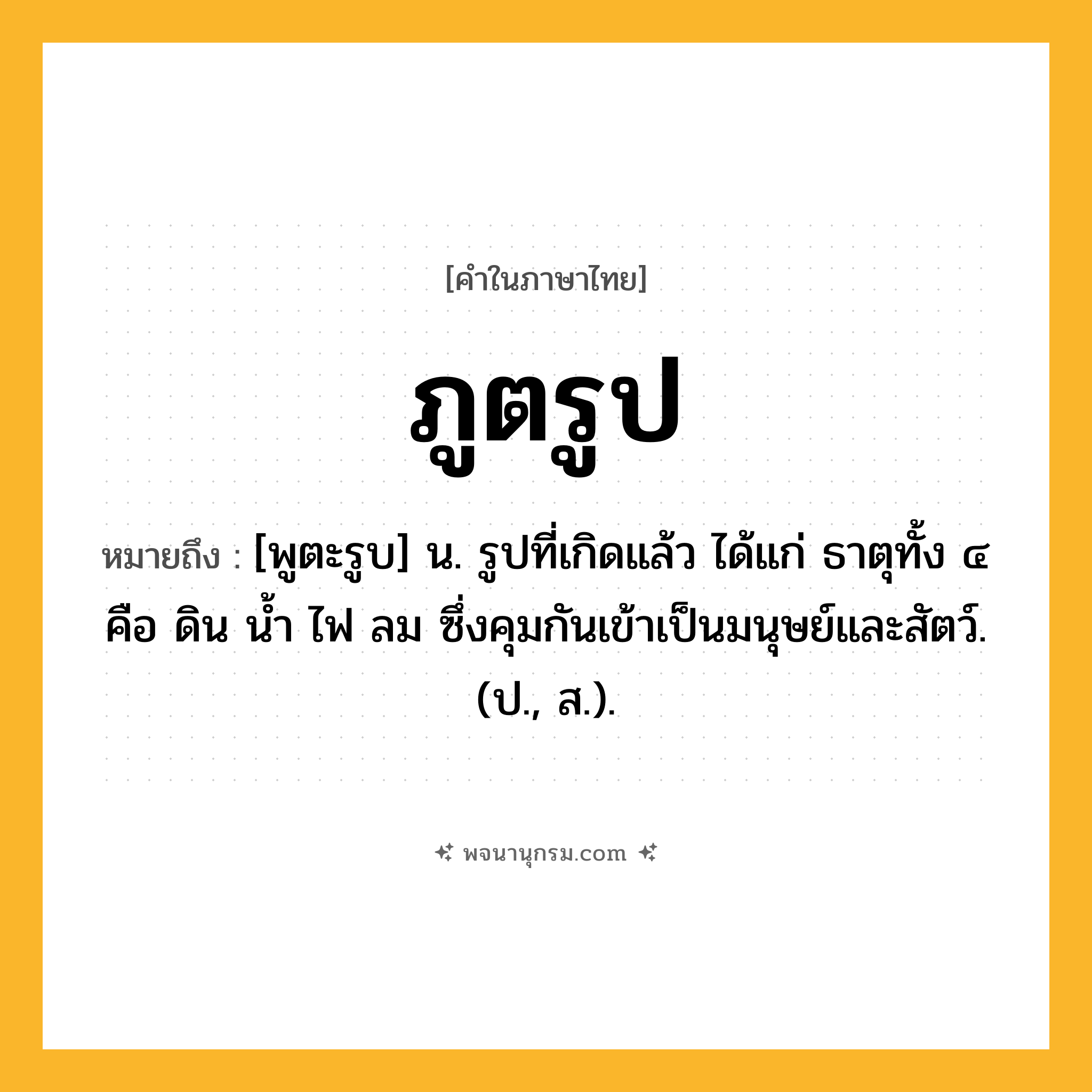 ภูตรูป ความหมาย หมายถึงอะไร?, คำในภาษาไทย ภูตรูป หมายถึง [พูตะรูบ] น. รูปที่เกิดแล้ว ได้แก่ ธาตุทั้ง ๔ คือ ดิน นํ้า ไฟ ลม ซึ่งคุมกันเข้าเป็นมนุษย์และสัตว์. (ป., ส.).