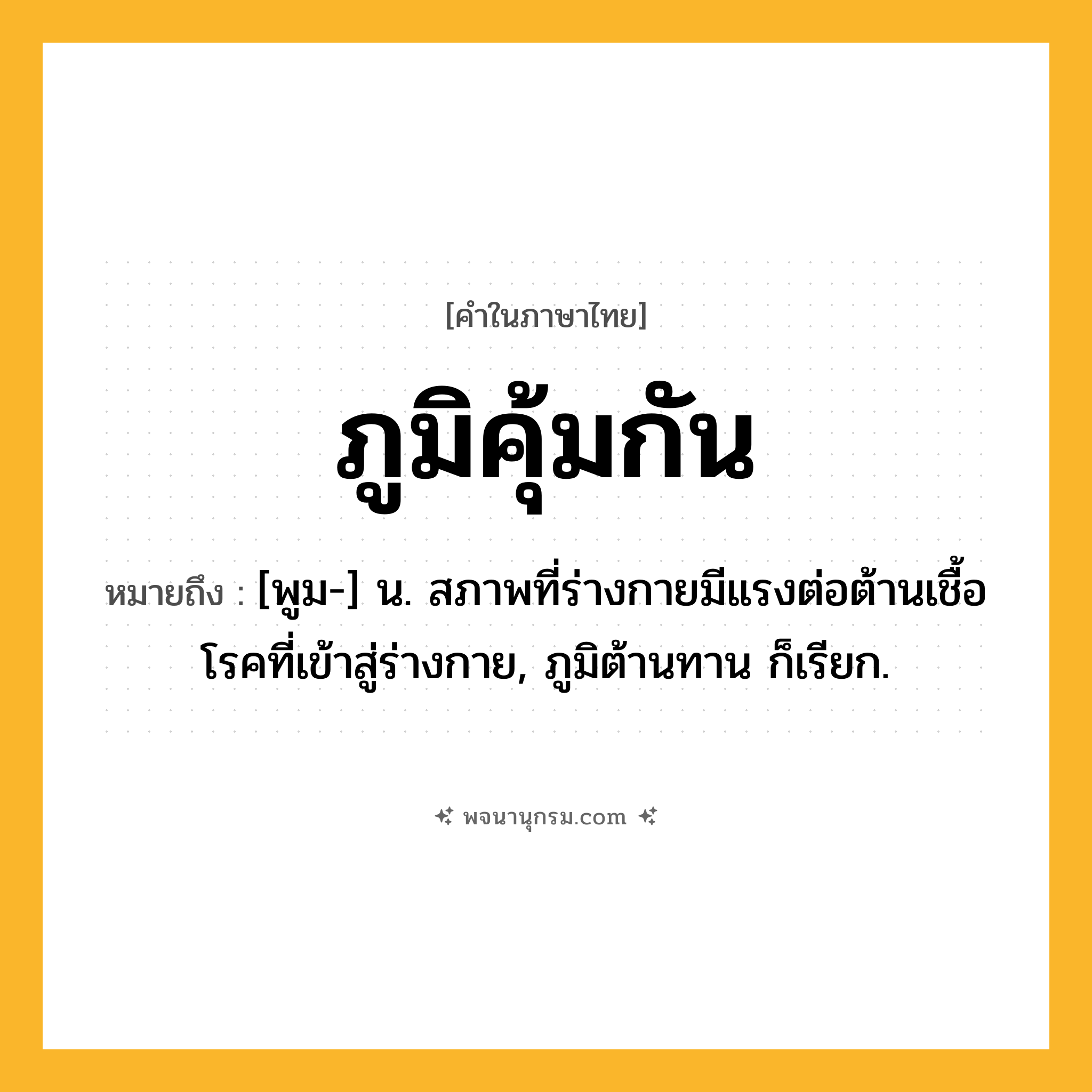 ภูมิคุ้มกัน ความหมาย หมายถึงอะไร?, คำในภาษาไทย ภูมิคุ้มกัน หมายถึง [พูม-] น. สภาพที่ร่างกายมีแรงต่อต้านเชื้อโรคที่เข้าสู่ร่างกาย, ภูมิต้านทาน ก็เรียก.