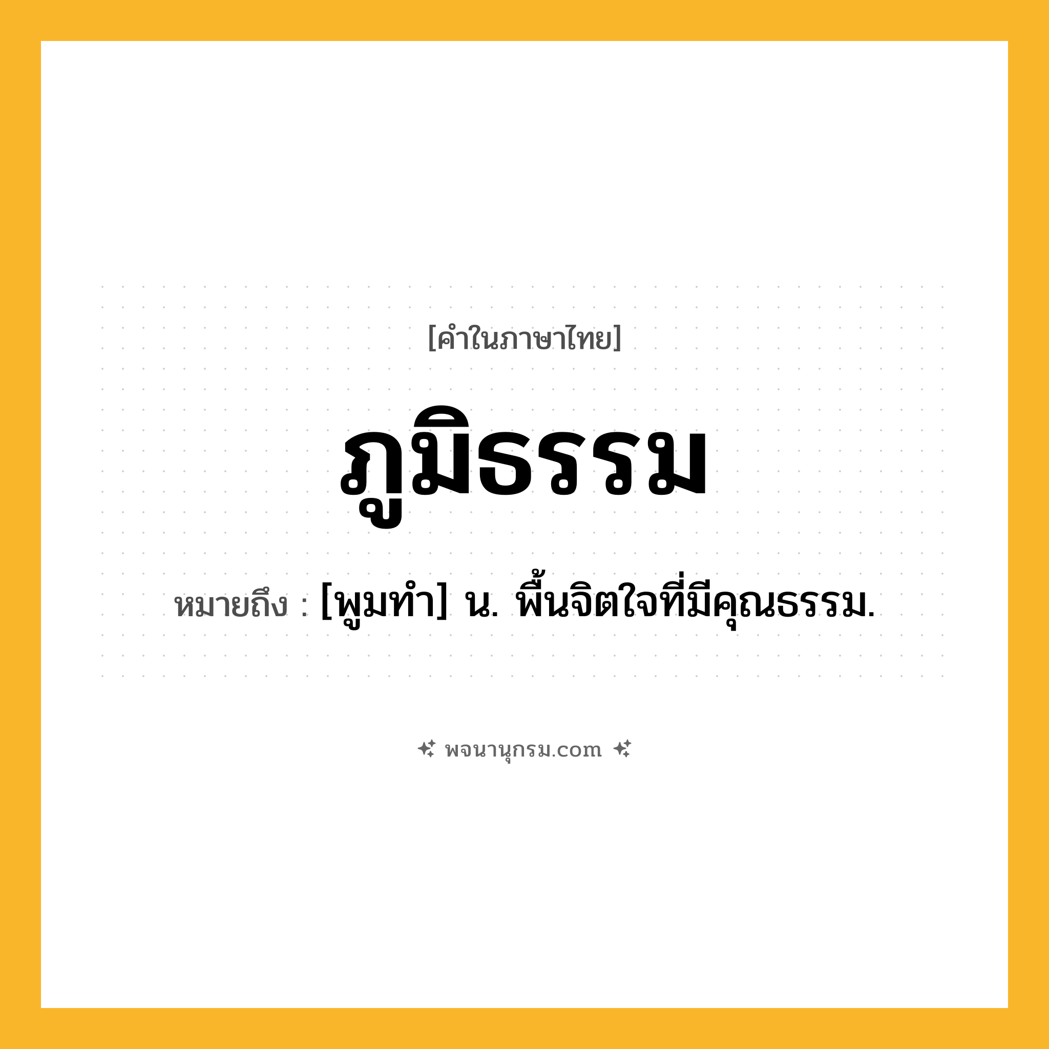 ภูมิธรรม ความหมาย หมายถึงอะไร?, คำในภาษาไทย ภูมิธรรม หมายถึง [พูมทํา] น. พื้นจิตใจที่มีคุณธรรม.