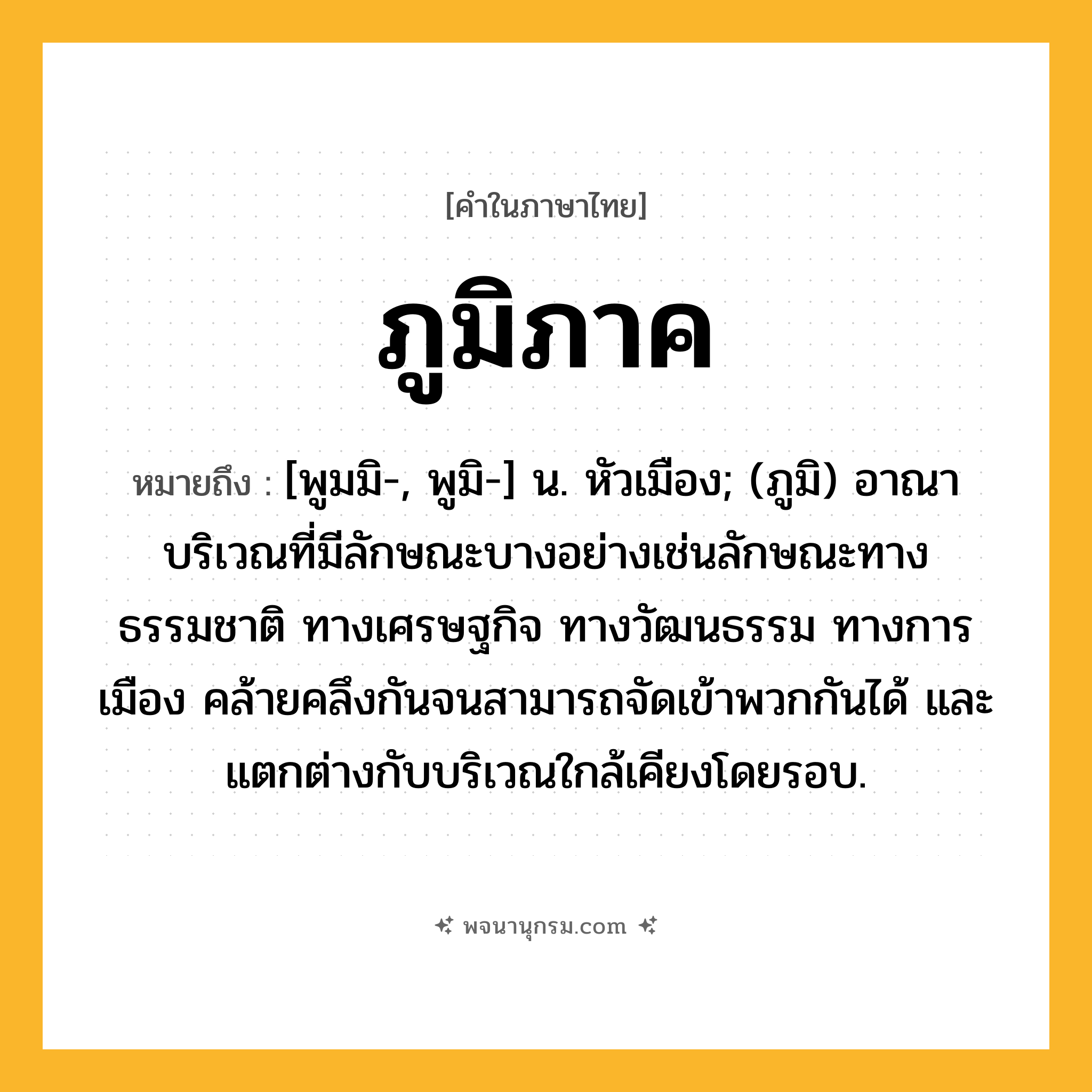 ภูมิภาค ความหมาย หมายถึงอะไร?, คำในภาษาไทย ภูมิภาค หมายถึง [พูมมิ-, พูมิ-] น. หัวเมือง; (ภูมิ) อาณาบริเวณที่มีลักษณะบางอย่างเช่นลักษณะทางธรรมชาติ ทางเศรษฐกิจ ทางวัฒนธรรม ทางการเมือง คล้ายคลึงกันจนสามารถจัดเข้าพวกกันได้ และแตกต่างกับบริเวณใกล้เคียงโดยรอบ.